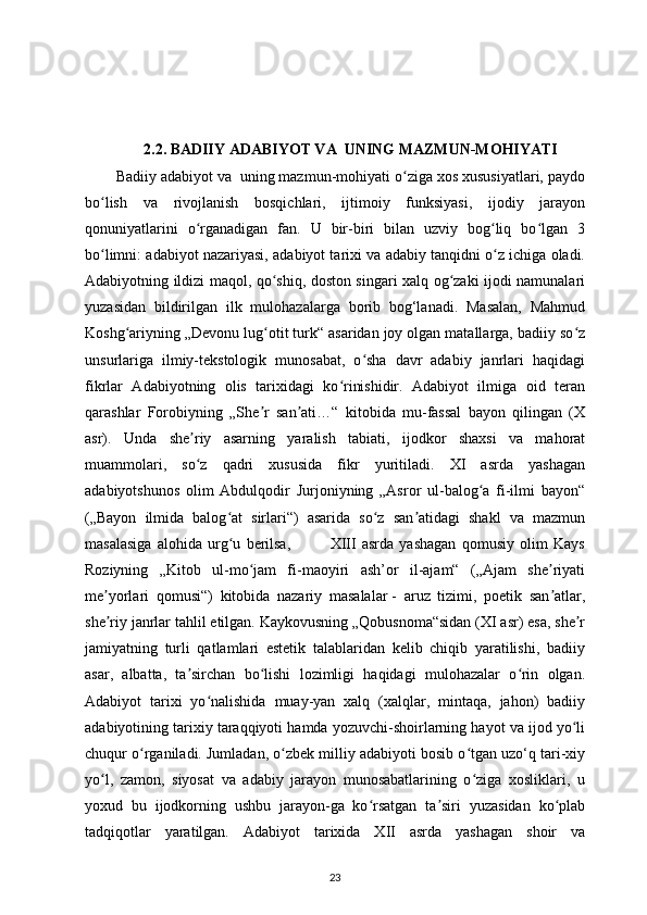 2.2. BADIIY ADABIYOT VA  UNING MAZMUN-MOHIYATI
Badiiy adabiyot va  uning mazmun-mohiyati o ziga xos xususiyatlari, paydoʻ
bo lish   va   rivojlanish   bosqichlari,   ijtimoiy   funksiyasi,   ijodiy   jarayon	
ʻ
qonuniyatlarini   o rganadigan   fan.   U   bir-biri   bilan   uzviy   bog liq   bo lgan   3	
ʻ ʻ ʻ
bo limni: adabiyot nazariyasi, adabiyot tarixi va adabiy tanqidni o z ichiga oladi.	
ʻ ʻ
Adabiyotning ildizi maqol, qo shiq, doston singari xalq og zaki ijodi namunalari	
ʻ ʻ
yuzasidan   bildirilgan   ilk   mulohazalarga   borib   bog‘lanadi.   Masalan,   Mahmud
Koshg ariyning „Devonu lug otit turk“ asaridan joy olgan matallarga, badiiy so z	
ʻ ʻ ʻ
unsurlariga   ilmiy-tekstologik   munosabat,   o sha   davr   adabiy   janrlari   haqidagi	
ʻ
fikrlar   Adabiyotning   olis   tarixidagi   ko rinishidir.   Adabiyot   ilmiga   oid   teran	
ʻ
qarashlar   Forobiyning   „She r   san ati…“   kitobida   mu-fassal   bayon   qilingan   (X	
ʼ ʼ
asr).   Unda   she riy   asarning   yaralish   tabiati,   ijodkor   shaxsi   va   mahorat	
ʼ
muammolari,   so z   qadri   xususida   fikr   yuritiladi.   XI   asrda   yashagan
ʻ
adabiyotshunos   olim   Abdulqodir   Jurjoniyning   „Asror   ul-balog a   fi-ilmi   bayon“	
ʻ
(„Bayon   ilmida   balog at   sirlari“)   asarida   so z   san atidagi   shakl   va   mazmun	
ʻ ʻ ʼ
masalasiga   alohida   urg u   berilsa,               XIII   asrda   yashagan   qomusiy   olim   Kays
ʻ
Roziyning   „Kitob   ul-mo jam   fi-maoyiri   ash’or   il-ajam“   („Ajam   she riyati	
ʻ ʼ
me yorlari   qomusi“)   kitobida   nazariy   masalalar	
ʼ   -   aruz   tizimi,   poetik   san atlar,	ʼ
she riy janrlar tahlil etilgan. Kaykovusning „Qobusnoma“sidan (XI asr) esa, she r	
ʼ ʼ
jamiyatning   turli   qatlamlari   estetik   talablaridan   kelib   chiqib   yaratilishi,   badiiy
asar,   albatta,   ta sirchan   bo lishi   lozimligi   haqidagi   mulohazalar   o rin   olgan.	
ʼ ʻ ʻ
Adabiyot   tarixi   yo nalishida   muay-yan   xalq   (xalqlar,   mintaqa,   jahon)   badiiy	
ʻ
adabiyotining tarixiy taraqqiyoti hamda yozuvchi-shoirlarning hayot va ijod yo li	
ʻ
chuqur o rganiladi. Jumladan, o zbek milliy adabiyoti bosib o tgan uzo‘q tari-xiy	
ʻ ʻ ʻ
yo l,   zamon,   siyosat   va   adabiy   jarayon   munosabatlarining   o ziga   xosliklari,   u	
ʻ ʻ
yoxud   bu   ijodkorning   ushbu   jarayon-ga   ko rsatgan   ta siri   yuzasidan   ko plab	
ʻ ʼ ʻ
tadqiqotlar   yaratilgan.   Adabiyot   tarixida   XII   asrda   yashagan   shoir   va
23 