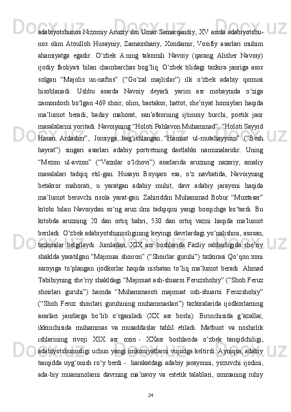 adabiyotshunos Nizomiy Aruziy ibn Umar Samarqandiy, XV asrda adabiyotshu-
nos   olim   Atoulloh   Husayniy,   Zamaxshariy,   Xondamir,   Vosifiy   asarlari   muhim
ahamiyatga   egadir.   O zbek   A.ning   takomili   Navoiy   (qarang   Alisher   Navoiy)ʻ
ijodiy   faoliyati   bilan   chambarchas   bog liq.   O zbek   tilidagi   tazkira   janriga   asos	
ʻ ʻ
solgan   “Majolis   un-nafois”   (“Go zal   majlislar”)   ilk   o zbek   adabiy   qomusi	
ʻ ʻ
hisoblanadi.   Ushbu   asarda   Navoiy   deyarli   yarim   asr   mobaynida   o ziga	
ʻ
zamondosh   bo lgan  469  shoir,  olim,  bastakor,  hattot,  she riyat  homiylari  haqida	
ʻ ʼ
ma lumot   beradi,   badiiy   mahorat,   san atkorning   ijtimoiy   burchi,   poetik   janr	
ʼ ʼ
masalalarini yoritadi. Navoiyning “Holoti Pahlavon Muhammad”, “Holoti Sayyid
Hasan   Ardasher”,   Jomiyga   bag ishlangan   “Hamsat   ul-mutahayyirin”   (“Besh	
ʻ
hayrat”)   singari   asarlari   adabiy   portretning   dastlabki   namunalaridir.   Uning
“Mezon   ul-avzon”   (“Vaznlar   o lchovi”)   asarlarida   aruzning   nazariy,   amaliy
ʻ
masalalari   tadqiq   etil-gan.   Husayn   Boyqaro   esa,   o z   navbatida,   Navoiyning	
ʻ
betakror   mahorati,   u   yaratgan   adabiy   muhit,   davr   adabiy   jarayoni   haqida
ma lumot   beruvchi   risola   yarat-gan.   Zahiriddin   Muhammad   Bobur   “Muxtasar”	
ʼ
kitobi   bilan   Navoiydan   so ng   aruz   ilmi   tadqiqini   yangi   bosqichga   ko tardi.   Bu	
ʻ ʻ
kitobda   aruzning   20   dan   ortiq   bahri,   530   dan   ortiq   vazni   haqida   ma lumot	
ʼ
beriladi. O zbek adabiyotshunosligining keyingi davrlardagi yo nalishini, asosan,	
ʻ ʻ
tazkiralar   belgilaydi.   Jumladan,   XIX   asr   boshlarida   Fazliy   rahbarligida   she riy	
ʼ
shaklda yaratilgan “Majmuai  shoiron” (“Shoirlar  guruhi”)  tazkirasi  Qo qon xoni	
ʻ
saroyiga   to plangan   ijodkorlar   haqida   nisbatan   to liq   ma lumot   beradi.   Ahmad	
ʻ ʻ ʼ
Tabibiyning she riy shakldagi “Majmuat ash-shuaroi Feruzshohiy” (“Shoh Feruz	
ʼ
shoirlari   guruhi”)   hamda   “Muhammasoti   majmuat   ush-shuaroi   Feruzshohiy”
(“Shoh   Feruz   shoirlari   guruhining   muhammaslari”)   tazkiralarida   ijodkorlarning
asarlari   janrlarga   bo lib   o rganiladi   (XX   asr   boshi).   Birinchisida   g azallar,	
ʻ ʻ ʻ
ikkinchisida   muhammas   va   musaddaslar   tahlil   etiladi.   Matbuot   va   noshirlik
ishlarining   rivoji   XIX   asr   oxiri   -   XXasr   boshlarida   o zbek   tanqidchiligi,	
ʻ
adabiyotshunosligi uchun yangi imkoniyatlarni vujudga keltirdi. Ayniqsa, adabiy
tanqidda  uyg onish   ro y   berdi	
ʻ ʻ   -     harakatdagi   adabiy   jarayonni,   yozuvchi   ijodini,
ada-biy   muammolarni   davrning   ma naviy   va   estetik   talablari,   ommaning   ruhiy	
ʼ
24 