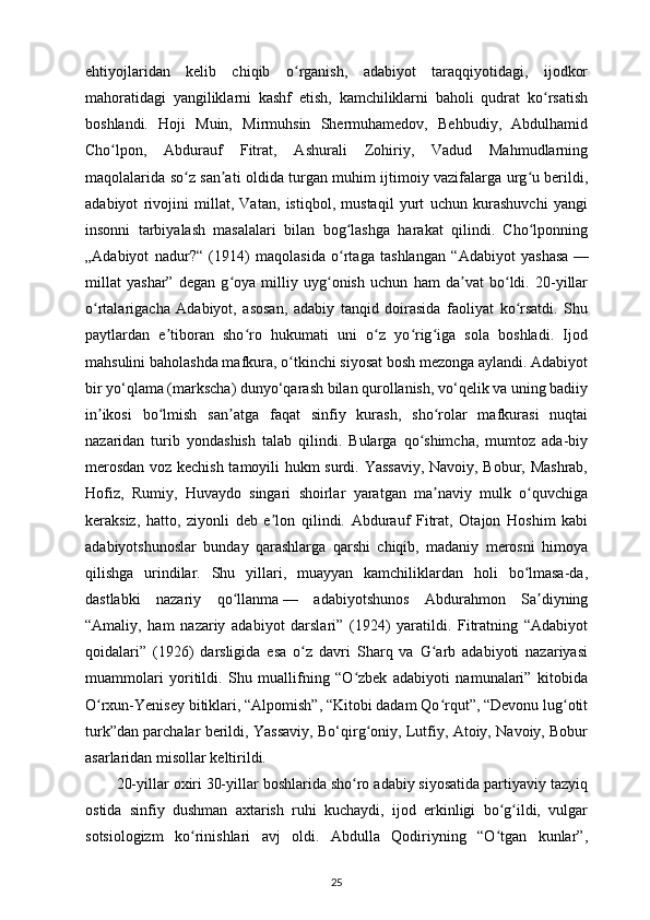 ehtiyojlaridan   kelib   chiqib   o rganish,   adabiyot   taraqqiyotidagi,   ijodkorʻ
mahoratidagi   yangiliklarni   kashf   etish,   kamchiliklarni   baholi   qudrat   ko rsatish	
ʻ
boshlandi.   Hoji   Muin,   Mirmuhsin   Shermuhamedov,   Behbudiy,   Abdulhamid
Cho lpon,   Abdurauf   Fitrat,   Ashurali   Zohiriy,   Vadud   Mahmudlarning	
ʻ
maqolalarida so z san ati oldida turgan muhim ijtimoiy vazifalarga urg u berildi,	
ʻ ʼ ʻ
adabiyot   rivojini   millat,   Vatan,   istiqbol,   mustaqil   yurt   uchun   kurashuvchi   yangi
insonni   tarbiyalash   masalalari   bilan   bog lashga   harakat   qilindi.   Cho lponning	
ʻ ʻ
„Adabiyot   nadur?“   (1914)   maqolasida   o rtaga   tashlangan   “Adabiyot   yashasa
ʻ   —
millat   yashar”   degan   g oya   milliy   uyg onish   uchun   ham   da vat   bo ldi.   20-yillar	
ʻ ʻ ʼ ʻ
o rtalarigacha   Adabiyot,   asosan,   adabiy   tanqid   doirasida   faoliyat   ko rsatdi.   Shu	
ʻ ʻ
paytlardan   e tiboran   sho ro   hukumati   uni   o z   yo rig iga   sola   boshladi.   Ijod	
ʼ ʻ ʻ ʻ ʻ
mahsulini baholashda mafkura, o tkinchi siyosat bosh mezonga aylandi. Adabiyot	
ʻ
bir yo‘qlama (markscha) dunyo‘qarash bilan qurollanish, vo‘qelik va uning badiiy
in ikosi   bo lmish   san atga   faqat   sinfiy   kurash,   sho rolar   mafkurasi   nuqtai	
ʼ ʻ ʼ ʻ
nazaridan   turib   yondashish   talab   qilindi.   Bularga   qo shimcha,   mumtoz   ada-biy	
ʻ
merosdan voz kechish tamoyili hukm surdi. Yassaviy, Navoiy, Bobur, Mashrab,
Hofiz,   Rumiy,   Huvaydo   singari   shoirlar   yaratgan   ma naviy   mulk   o quvchiga	
ʼ ʻ
keraksiz,   hatto,   ziyonli   deb   e lon   qilindi.   Abdurauf   Fitrat,   Otajon   Hoshim   kabi	
ʼ
adabiyotshunoslar   bunday   qarashlarga   qarshi   chiqib,   madaniy   merosni   himoya
qilishga   urindilar.   Shu   yillari,   muayyan   kamchiliklardan   holi   bo lmasa-da,	
ʻ
dastlabki   nazariy   qo llanma	
ʻ   —   adabiyotshunos   Abdurahmon   Sa diyning	ʼ
“Amaliy,   ham   nazariy   adabiyot   darslari”   (1924)   yaratildi.   Fitratning   “Adabiyot
qoidalari”   (1926)   darsligida   esa   o z   davri   Sharq   va   G arb   adabiyoti   nazariyasi	
ʻ ʻ
muammolari   yoritildi.   Shu   muallifning   “O zbek   adabiyoti   namunalari”   kitobida	
ʻ
O rxun-Yenisey bitiklari, “Alpomish”, “Kitobi dadam Qo rqut”, “Devonu lug otit	
ʻ ʻ ʻ
turk”dan parchalar berildi, Yassaviy, Bo‘qirg oniy, Lutfiy, Atoiy, Navoiy, Bobur	
ʻ
asarlaridan misollar keltirildi. 
20-yillar oxiri   30-yillar boshlarida sho ro adabiy siyosatida partiyaviy tazyiq	
ʻ
ostida   sinfiy   dushman   axtarish   ruhi   kuchaydi,   ijod   erkinligi   bo g ildi,   vulgar	
ʻ ʻ
sotsiologizm   ko rinishlari   avj   oldi.   Abdulla   Qodiriyning   “O tgan   kunlar”,	
ʻ ʻ
25 