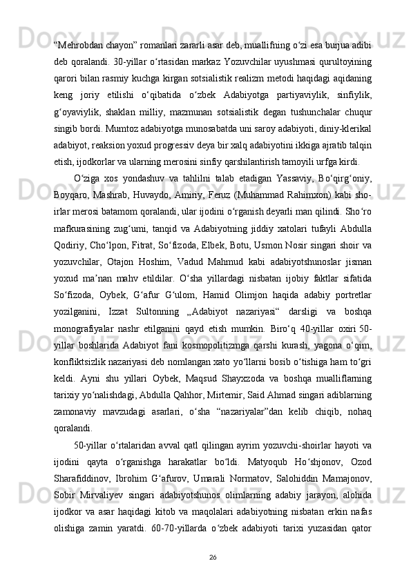 “Mehrobdan chayon” romanlari zararli asar deb, muallifning o zi esa burjua adibiʻ
deb qoralandi. 30-yillar o rtasidan markaz Yozuvchilar uyushmasi  qurultoyining	
ʻ
qarori bilan rasmiy kuchga kirgan sotsialistik realizm metodi haqidagi aqidaning
keng   joriy   etilishi   o‘qibatida   o zbek   Adabiyotga   partiyaviylik,   sinfiylik,	
ʻ
g oyaviylik,   shaklan   milliy,   mazmunan   sotsialistik   degan   tushunchalar   chuqur	
ʻ
singib bordi. Mumtoz adabiyotga munosabatda uni saroy adabiyoti, diniy-klerikal
adabiyot, reaksion yoxud progressiv deya bir xalq adabiyotini ikkiga ajratib talqin
etish, ijodkorlar va ularning merosini sinfiy qarshilantirish tamoyili urfga kirdi. 
O ziga   xos   yondashuv   va   tahlilni   talab   etadigan   Yassaviy,   Bo‘qirg oniy,	
ʻ ʻ
Boyqaro,   Mashrab,   Huvaydo,   Amiriy,   Feruz   (Muhammad   Rahimxon)   kabi   sho-
irlar merosi batamom qoralandi, ular ijodini o rganish deyarli man qilindi. Sho ro	
ʻ ʻ
mafkurasining   zug umi,   tanqid   va   Adabiyotning   jiddiy   xatolari   tufayli   Abdulla	
ʻ
Qodiriy, Cho lpon, Fitrat, So fizoda, Elbek, Botu, Usmon Nosir singari shoir va	
ʻ ʻ
yozuvchilar,   Otajon   Hoshim,   Vadud   Mahmud   kabi   adabiyotshunoslar   jisman
yoxud   ma nan   mahv   etildilar.   O sha   yillardagi   nisbatan   ijobiy   faktlar   sifatida	
ʼ ʻ
So fizoda,   Oybek,   G afur   G ulom,   Hamid   Olimjon   haqida   adabiy   portretlar	
ʻ ʻ ʻ
yozilganini,   Izzat   Sultonning   „Adabiyot   nazariyasi“   darsligi   va   boshqa
monografiyalar   nashr   etilganini   qayd   etish   mumkin.   Biro‘q   40-yillar   oxiri   50-
yillar   boshlarida   Adabiyot   fani   kosmopolitizmga   qarshi   kurash,   yagona   o‘qim,
konfliktsizlik nazariyasi deb nomlangan xato yo llarni bosib o tishiga ham to gri	
ʻ ʻ ʻ
keldi.   Ayni   shu   yillari   Oybek,   Maqsud   Shayxzoda   va   boshqa   mualliflarning
tarixiy yo nalishdagi, Abdulla Qahhor, Mirtemir, Said Ahmad singari adiblarning	
ʻ
zamonaviy   mavzudagi   asarlari,   o sha   “nazariyalar”dan   kelib   chiqib,   nohaq	
ʻ
qoralandi. 
50-yillar   o rtalaridan   avval   qatl   qilingan   ayrim   yozuvchi-shoirlar   hayoti   va	
ʻ
ijodini   qayta   o rganishga   harakatlar   bo ldi.   Matyoqub   Ho shjonov,   Ozod
ʻ ʻ ʻ
Sharafiddinov,   Ibrohim   G afurov,   Umarali   Normatov,   Salohiddin   Mamajonov,	
ʻ
Sobir   Mirvaliyev   singari   adabiyotshunos   olimlarning   adabiy   jarayon,   alohida
ijodkor   va   asar   haqidagi   kitob   va   maqolalari   adabiyotning   nisbatan   erkin   nafas
olishiga   zamin   yaratdi.   60-70-yillarda   o zbek   adabiyoti   tarixi   yuzasidan   qator	
ʻ
26 