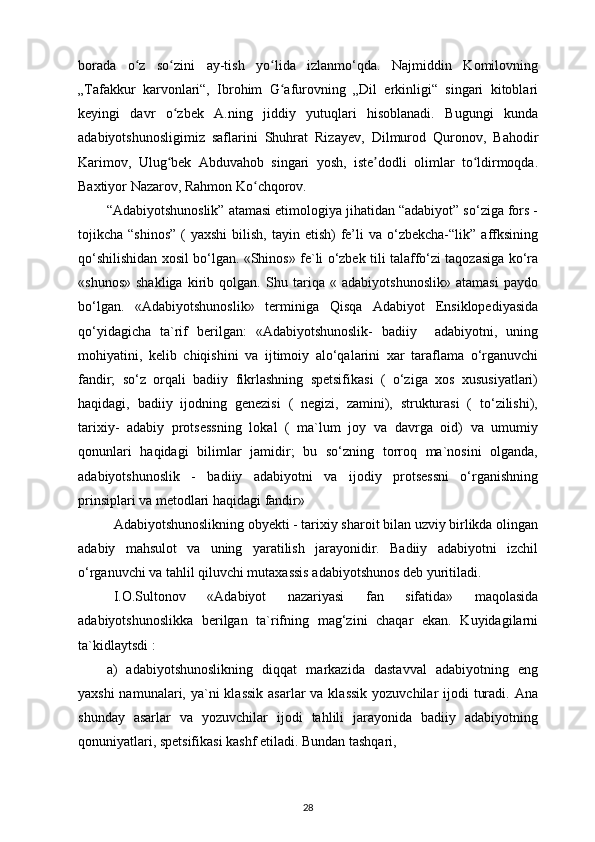 borada   o z   so zini   ay-tish   yo lida   izlanmo‘qda.   Najmiddin   Komilovningʻ ʻ ʻ
„Tafakkur   karvonlari“,   Ibrohim   G afurovning   „Dil   erkinligi“   singari   kitoblari	
ʻ
keyingi   davr   o zbek   A.ning   jiddiy   yutuqlari   hisoblanadi.   Bugungi   kunda	
ʻ
adabiyotshunosligimiz   saflarini   Shuhrat   Rizayev,   Dilmurod   Quronov,   Bahodir
Karimov,   Ulug bek   Abduvahob   singari   yosh,   iste dodli   olimlar   to ldirmoqda.
ʻ ʼ ʻ
Baxtiyor Nazarov, Rahmon Ko chqorov.	
ʻ
“Adabiyotshunoslik” atamasi etimologiya jihatidan “adabiyot” so‘ziga fors -
tojikcha “shinos”  (  yaxshi  bilish,  tayin  etish)  fe’li   va o‘zbekcha-“lik”  affksining
qo‘shilishidan xosil bo‘lgan. «Shinos» fe`li o‘zbek tili talaffo‘zi taqozasiga ko‘ra
«shunos»   shakliga   kirib   qolgan.   Shu   tariqa   «   adabiyotshunoslik»   atamasi   paydo
bo‘lgan.   «Adabiyotshunoslik»   terminiga   Qisqa   Adabiyot   Ensiklopediyasida
qo‘yidagicha   ta`rif   berilgan:   «Adabiyotshunoslik-   badiiy     adabiyotni,   uning
mohiyatini,   kelib   chiqishini   va   ijtimoiy   alo‘qalarini   xar   taraflama   o‘rganuvchi
fandir;   so‘z   orqali   badiiy   fikrlashning   spetsifikasi   (   o‘ziga   xos   xususiyatlari)
haqidagi,   badiiy   ijodning   genezisi   (   negizi,   zamini),   strukturasi   (   to‘zilishi),
tarixiy-   adabiy   protsessning   lokal   (   ma`lum   joy   va   davrga   oid)   va   umumiy
qonunlari   haqidagi   bilimlar   jamidir;   bu   so‘zning   torroq   ma`nosini   olganda,
adabiyotshunoslik   -   badiiy   adabiyotni   va   ijodiy   protsessni   o‘rganishning
prinsiplari va metodlari haqidagi fandir»
Adabiyotshunoslikning obyekti - tarixiy sharoit bilan uzviy birlikda olingan
adabiy   mahsulot   va   uning   yaratilish   jarayonidir.   Badiiy   adabiyotni   izchil
o‘rganuvchi va tahlil qiluvchi mutaxassis adabiyotshunos deb yuritiladi.
I.O.Sultonov   «Adabiyot   nazariyasi   fan   sifatida»   maqolasida
adabiyotshunoslikka   berilgan   ta`rifning   mag‘zini   chaqar   ekan.   Kuyidagilarni
ta`kidlaytsdi : 
a)   adabiyotshunoslikning   diqqat   markazida   dastavval   adabiyotning   eng
yaxshi  namunalari, ya`ni  klassik  asarlar  va klassik  yozuvchilar  ijodi  turadi. Ana
shunday   asarlar   va   yozuvchilar   ijodi   tahlili   jarayonida   badiiy   adabiyotning
qonuniyatlari, spetsifikasi kashf etiladi. Bundan tashqari, 
28 