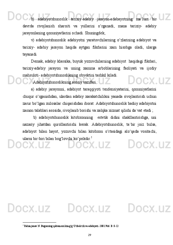 b)   adabiyotshunoslik   tarixiy-adabiy   jarayon-adabayotning   ma`lum   bir
davrda   rivojlanish   sharoiti   va   yullarini   o‘rganadi,   mana   tarixiy-   adabiy
jarayonlaning qonuniyatlarini ochadi. Shuningdek, 
v)   adabiyotshunoslik   adabiyotni   yaratuvchilarning   o‘zlarining   adabiyot   va
tarixiy-   adabiy   jarayon   haqida   aytgan   fikrlarini   xam   hisobga   oladi,   ularga
tayanadi.
Demak, adabiy klassika,  buyuk yozuvchilarning adabiyot    haqidagi fikrlari,
tarixiy-adabiy   jarayon   va   uning   xamma   arboblarining   faoliyati   va   ijodiy
mahsuloti- adabiyotshunoslikning obyektini tashkil kiladi.
Adabiyotshunoslikning asosiy vazifasi : 
a)   adabiy   jarayonni,   adabiyot   taraqqiyoti   tendensiyatarini,   qonuniyatlarini
chuqur   o‘rganishdan,   ulardan   adabiy   xarakatchilikni   yanada   rivojlantirish   uchun
zarur bo‘lgan xulosalar chiqarishdan iborat. Adabiyotshunoslik badiiy adabiyotni
zamon talablari asosida, rivojlanib borishi va xalqka xizmat qilishi da`vat etadi ;
  b)   adabiyotshunoslik   kitobxonning     estetik   didini   shakllantirishga,   uni
nazariy   jihatdan   qurollantirishi   kerak.   Adabiyotshunoslik,   ta`bir   joiz   bulsa,
adabiyot   bilan   hayot,   yozuvchi   bilan   kitobxon   o‘rtasidagi   alo‘qada   vositachi,
ularni bir-biri bilan bog‘lovchi ko‘prikdir. 5
5
  Rahimjonov N. Bugunning qahramoni kimg‘g‘O‘zbek tili va adabiyoti.-2001 №6. B. 8-12
29 