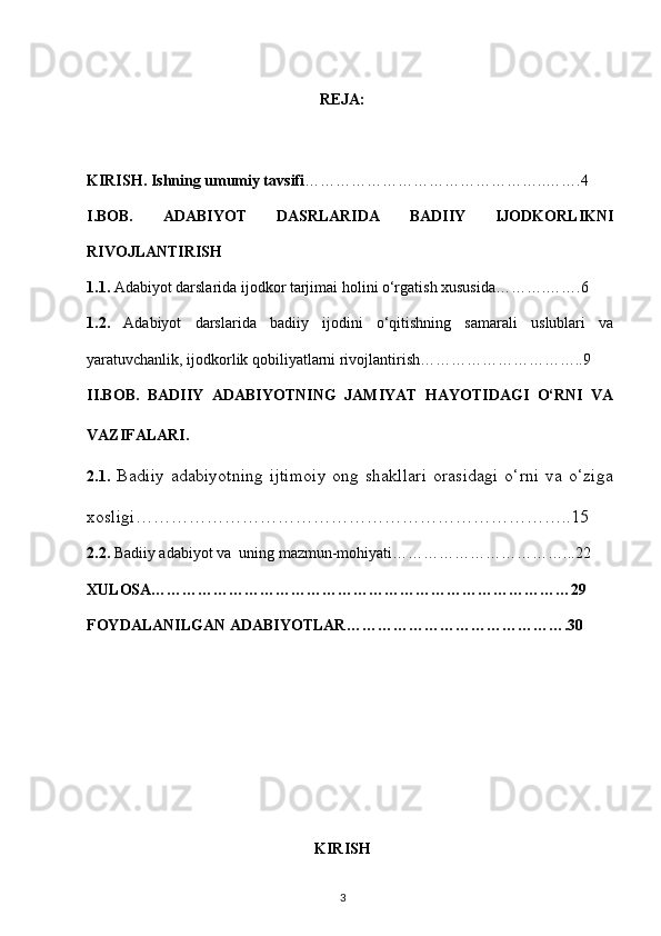 REJA:
KIRISH.  Ishning umumiy tavsifi ………………………………………..…….4
I.BOB.   ADABIYOT   DASRLARIDA   BADIIY   IJODKORLIKNI
RIVOJLANTIRISH
1.1.   Adabiyot darslarida ijodkor tarjimai holini o‘rgatish xususida……….…….6
1.2.   Adabiyot   darslarida   badiiy   ijodini   o‘qitishning   samarali   uslublari   va
yaratuvchanlik, ijodkorlik qobiliyatlarni rivojlantirish…………………………..9
II.BOB.   BADIIY   ADABIYOTNING   JAMIYAT   HAYOTIDAGI   O‘RNI   VA
VAZIFALARI .
2.1.   B adiiy   adabiyotning   ijtimoiy   ong   shakllari   orasidagi   o‘rni   va   o‘ziga
xosligi ………………………………………………………………..15
2. 2.   Badiiy adabiyot va  uning mazmun-mohiyati……………………………...22
XULOSA………………………………………………………………………29
FOYDALANILGAN ADABIYOTLAR…………………………………….30
KIRISH
3 
