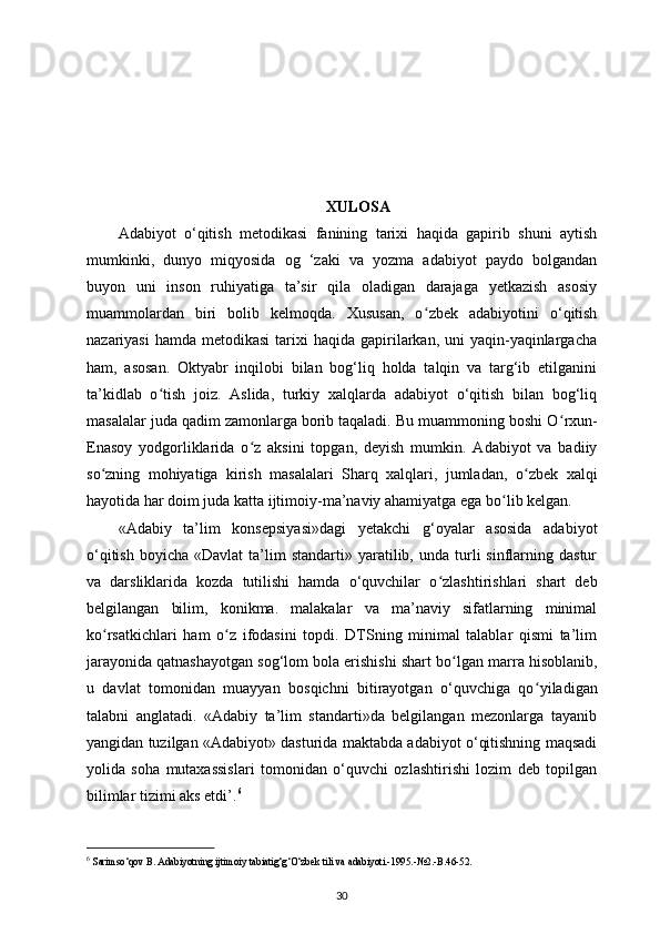 XULOSA
Adabiyot   o‘qitish   metodikasi   fanining   tarixi   haqida   gapirib   shuni   aytish
mumkinki,   dunyo   miqyosida   og   ‘zaki   va   yozma   adabiyot   paydo   bolgandan
buyon   uni   inson   ruhiyatiga   ta’sir   qila   oladigan   darajaga   yetkazish   asosiy
muammolardan   biri   bolib   kelmoqda.   Xususan,   o ʻ zbek   adabiyotini   o‘qitish
nazariyasi   hamda  metodikasi   tarixi   haqida gapirilarkan, uni   yaqin-yaqinlargacha
ham,   asosan.   Oktyabr   inqilobi   bilan   bog‘liq   holda   talqin   va   targ‘ib   etilganini
ta’kidlab   o ʻ tish   joiz.   Aslida,   turkiy   xalqlarda   adabiyot   o‘qitish   bilan   bog‘liq
masalalar juda qadim zamonlarga borib taqaladi. Bu muammoning boshi O ʻ rxun-
Enasoy   yodgorliklarida   o ʻ z   aksini   topgan,   deyish   mumkin.   Adabiyot   va   badiiy
so ʻ zning   mohiyatiga   kirish   masalalari   Sharq   xalqlari,   jumladan,   o ʻ zbek   xalqi
hayotida har doim juda katta ijtimoiy-ma’naviy ahamiyatga ega bo ʻ lib kelgan.
«Adabiy   ta’lim   konsepsiyasi»dagi   yetakchi   g‘oyalar   asosida   adabiyot
o‘qitish   boyicha  «Davlat  ta’lim   standarti»  yaratilib,  unda  turli   sinflarning  dastur
va   darsliklarida   kozda   tutilishi   hamda   o‘quvchilar   o ʻ zlashtirishlari   shart   deb
belgilangan   bilim,   konikma.   malakalar   va   ma’naviy   sifatlarning   minimal
ko ʻ rsatkichlari   ham   o ʻ z   ifodasini   topdi.   DTSning   minimal   talablar   qismi   ta’lim
jarayonida qatnashayotgan sog‘lom bola erishishi shart bo ʻ lgan marra hisoblanib,
u   davlat   tomonidan   muayyan   bosqichni   bitirayotgan   o‘quvchiga   qo ʻ yiladigan
talabni   anglatadi.   «Adabiy   ta’lim   standarti»da   belgilangan   mezonlarga   tayanib
yangidan tuzilgan «Adabiyot» dasturida maktabda adabiyot o‘qitishning maqsadi
yolida   soha   mutaxassislari   tomonidan   o‘quvchi   ozlashtirishi   lozim   deb   topilgan
bilimlar tizimi aks etdi’. 6
6
  Sarimso‘qov B. Adabiyotning ijtimoiy tabiatig‘g‘O‘zbek tili va adabiyoti.-1995.-№2.-B.46-52.
30 