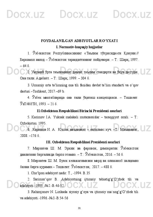 FOYDALANILGAN ADBIYOTLAR RO‘YXATI
I.  Normativ-huquqiy hujjatlar
1.   Ўзбекистон   Республикасининг   « Таълим   тўғрисида » ги   Қонуни .//
Баркамол   авлод   –   Ўзбекистон   тараққиётининг   пойдевори . –   Т .:   Шарқ , 1997.
– 64  б . 
2. Умумий ўрта таълимнинг давлат таълим стандарти ва ўқув дастури.
Она тили. Адабиёт. – Т.: Шарқ, 1999. – 304 б.
3. Umumiy orta ta’limning ona tili fanidan davlat ta’lim standarti  va o‘quv
dasturi.–Toshkent, 2017.–69 b.
4.   Ўзбек   мактабларида   она   тили   ўқитиш   концепцияси.   –   Тошкент:
ЎзПФИТИ, 1993. – 21 б.
II.Ozbekiston Respublikasi Birinchi Prezidenti asarlari
5.   Karimov   I.A.   Yuksak   malakali   mutaxassislar   –   taraqqiyot   omili.   –   T.:
Ozbekiston. 1995.
6.    Каримов И.  А.   Юксак  маънавият  –  енгилмас куч.  –Т.:  Маънавият,
2008. –176 б.
III. Ozbekiston Respublikasi Prezidenti asarlari
7.   Мирзиёев   Ш .   М .   Эркин   ва   фаровон ,   демократик   Ўзбекистон
давлатини   биргаликда   барпо   этамиз . –  Т .:  Ўзбекистон , 2016. – 56  б . 
8 .   Мирзиёев   Ш .   М .   Буюк   келажагимизни   мард   ва   олижаноб   халқимиз
билан   бирга   қурамиз .–  Тошкент :  Ўзбекистон ,  2017. – 488  б .
1. Cho‘lpon adabiyot nadir. T., -1994. B.35 
2.   Sarimso‘qov   B.   Adabiyotning   ijtimoiy   tabiatig‘g‘O‘zbek   tili   va
adabiyoti.-1995.-№2.-B.46-52.
3.   Rahimjonov   N.   Lirikada   siyosiy   g‘oya   va   ijtimoiy   ma`nog‘g‘O‘zbek   tili
va adabiyoti.-1996.-№3.-B.54-56
31 