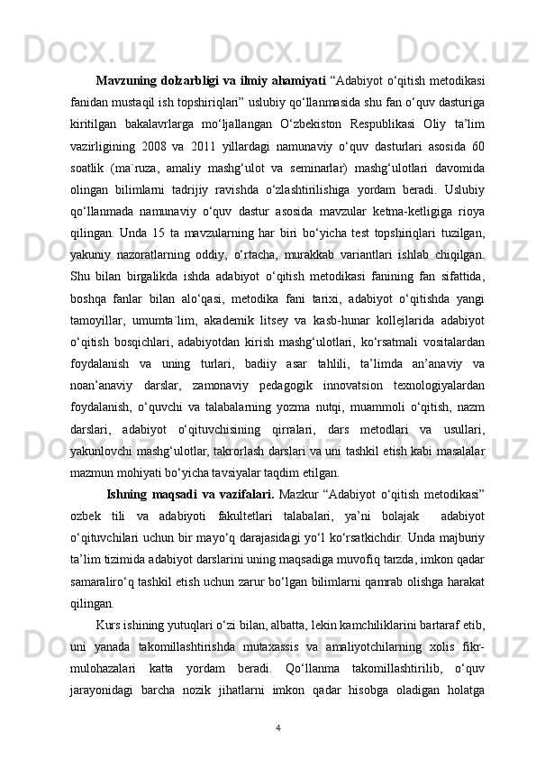 Mavzuning dolzarbligi va ilmiy ahamiyati   “Adabiyot  o‘qitish metodikasi
fanidan mustaqil ish topshiriqlari” uslubiy qo‘llanmasida shu fan o‘quv dasturiga
kiritilgan   bakalavrlarga   mo‘ljallangan   O‘zbekiston   Respublikasi   Oliy   ta’lim
vazirligining   2008   va   2011   yillardagi   namunaviy   o‘quv   dasturlari   asosida   60
soatlik   (ma`ruza,   amaliy   mashg‘ulot   va   seminarlar)   mashg‘ulotlari   davomida
olingan   bilimlarni   tadrijiy   ravishda   o‘zlashtirilishiga   yordam   beradi.   Uslubiy
qo‘llanmada   namunaviy   o‘quv   dastur   asosida   mavzular   ketma-ketligiga   rioya
qilingan.   Unda   15   ta   mavzularning   har   biri   bo‘yicha   test   topshiriqlari   tuzilgan,
yakuniy   nazoratlarning   oddiy,   o‘rtacha,   murakkab   variantlari   ishlab   chiqilgan.
Shu   bilan   birgalikda   ishda   adabiyot   o‘qitish   metodikasi   fanining   fan   sifattida,
boshqa   fanlar   bilan   alo‘qasi,   metodika   fani   tarixi,   adabiyot   o‘qitishda   yangi
tamoyillar,   umumta`lim,   akademik   litsey   va   kasb-hunar   kollejlarida   adabiyot
o‘qitish   bosqichlari,   adabiyotdan   kirish   mashg‘ulotlari,   ko‘rsatmali   vositalardan
foydalanish   va   uning   turlari,   badiiy   asar   tahlili,   ta’limda   an’anaviy   va
noan’anaviy   darslar,   zamonaviy   pedagogik   innovatsion   texnologiyalardan
foydalanish,   o‘quvchi   va   talabalarning   yozma   nutqi,   muammoli   o‘qitish,   nazm
darslari,   adabiyot   o‘qituvchisining   qirralari,   dars   metodlari   va   usullari,
yakunlovchi mashg‘ulotlar, takrorlash darslari va uni tashkil etish kabi masalalar
mazmun mohiyati bo‘yicha tavsiyalar taqdim etilgan.
    Ishning   maqsadi   va   vazifalari.   Mazkur   “Adabiyot   o‘qitish   metodikasi”
ozbek   tili   va   adabiyoti   fakultetlari   talabalari,   ya’ni   bolajak     adabiyot
o‘qituvchilari uchun bir mayo‘q darajasidagi  yo‘l ko‘rsatkichdir. Unda majburiy
ta’lim tizimida adabiyot darslarini uning maqsadiga muvofiq tarzda, imkon qadar
samaraliro‘q tashkil etish uchun zarur bo‘lgan bilimlarni qamrab olishga harakat
qilingan. 
Kurs ishining yutuqlari o‘zi bilan, albatta, lekin kamchiliklarini bartaraf etib,
uni   yanada   takomillashtirishda   mutaxassis   va   amaliyotchilarning   xolis   fikr-
mulohazalari   katta   yordam   beradi.   Qo‘llanma   takomillashtirilib,   o‘quv
jarayonidagi   barcha   nozik   jihatlarni   imkon   qadar   hisobga   oladigan   holatga
4 