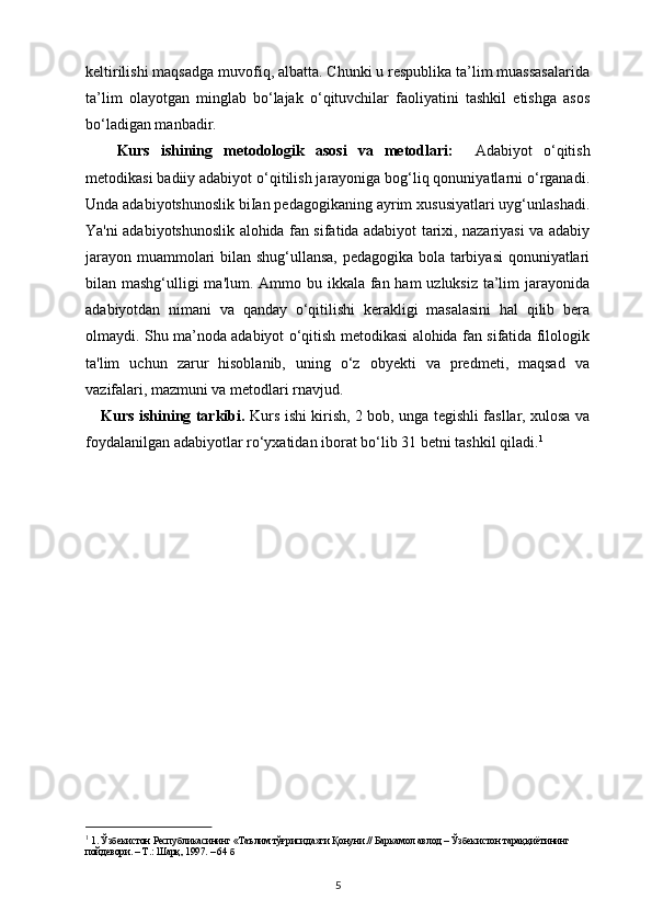 keltirilishi maqsadga muvofiq, albatta. Chunki u respublika ta’lim muassasalarida
ta’lim   olayotgan   minglab   bo‘lajak   o‘qituvchilar   faoliyatini   tashkil   etishga   asos
bo‘ladigan manbadir.
Kurs   ishining   metodologik   asosi   va   metodlari:     Adabiyot   o‘qitish
metodikasi badiiy adabiyot o‘qitilish jarayoniga bog‘liq qonuniyatlarni o‘rganadi.
Unda adabiyotshunoslik biIan pedagogikaning ayrim xususiyatlari uyg‘unlashadi.
Ya'ni adabiyotshunoslik alohida fan sifatida adabiyot tarixi, nazariyasi va adabiy
jarayon muammolari bilan shug‘ullansa, pedagogika bola tarbiyasi  qonuniyatlari
bilan mashg‘ulligi  ma'lum. Ammo bu ikkala fan ham  uzluksiz ta’lim  jarayonida
adabiyotdan   nimani   va   qanday   o‘qitilishi   kerakligi   masalasini   hal   qilib   bera
olmaydi. Shu ma’noda adabiyot o‘qitish metodikasi alohida fan sifatida filologik
ta'lim   uchun   zarur   hisoblanib,   uning   o‘z   obyekti   va   predmeti,   maqsad   va
vazifalari, mazmuni va metodlari rnavjud.
Kurs ishining tarkibi.   Kurs ishi kirish, 2 bob, unga tegishli fasllar, xulosa va
foydalanilgan adabiyotlar ro ‘ yxatidan iborat bo ‘ lib 31 betni tashkil qiladi. 1
1
  1.  Ўзбекистон   Республикасининг  « Таълим   тўғрисида » ги   Қонуни .//  Баркамол   авлод  –  Ўзбекистон   тараққиётининг  
пойдевори . –  Т .:  Шарқ , 1997. – 64  б
5 