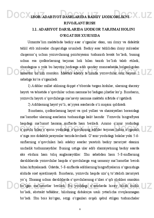 I.BOB. ADABIYOT DASRLARIDA BADIIY IJODKORLIKNI
RIVOJLANTIRISH
1.1. ADABIYOT DARSLARIDA IJODKOR TARJIMAI HOLINI
O‘RGATISH XUSUSIDA
Umumta’lim   maktabida   badiiy   asar   o ‘ rganilar   ekan,   uni   ilmiy   va   didaktik
tahlil   etib   xulosalar   chiqarishga   uruniladi.   Badiiy   asar   tahlilidan   ilmiy   xulosalar
chiqarmo‘q   uchun   yozuvchining   pozitsiyasini   tushunish   kerak   bo ‘ ladi,   buning
uchun   esa   ijodkorlarning   tarjimai   holi   bilan   tanish   bo ‘ lish   talab   etiladi,
shundagina u yoki  bu hayotiy hodisaga adib qanday munosabatda bolganligidan
xabardor   bo ‘ lish   mumkin.   Maktab   adabiy   ta’limida   yozuvchilar   umr   bayoni   2
sababga ko ‘ ra o ‘ rganiladi: 
1) Adiblar millat ahlining diqqat e’tiborida turgan kishilar, ularning shaxsiy
hayoti va tabiatida o ‘ quvchilar uchun namuna bo ‘ ladigan jihatlar ko ‘ p. Binobarin,
yozuvchi hayoti o ‘ quvchilarga ma’naviy namuna maktabi sifatida o ‘ rgatiladi. 
2) Adiblarning hayot yo‘li, sa’jiyasi asarlarida o‘z nuqsini qoldiradi. 
            Binobarin,   ijodkorlarning   hayot   va   ijod   yollari   va   shaxsiyatlari   borasidagi
ma’lumotlar   ularning   asarlarini   tushunishga   kalit   hamdir.   Yozuvchi   biografiyasi
haqidagi   ma’lumot   hamma   sinflarda   ham   beriladi.   Ammo   o‘smir   yoshidagi
o‘quvchi   bilan   o‘spirin   yoshidagi   o‘quvchining   adiblar   tarjimai   holini   o‘rganish
o‘ziga xos didaktik jarayonlar tarzida kechadi. O‘smir yoshidagi bolalar yoki 5-6-
sinflarning   o‘quvchilari   hali   adabiy   asarlar   yaratish   badiiy   zaruriyat   ekanini
unchalik   tushunmaydilar.   Buning   ustiga   ular   adib   shaxsiyatining   badiiy   asarda
aks   etishini   ham   toliq   anglamaydilar.   Shu   sababdan   ham   5-8-sinflarning
darsliklarida   yozuvchilar   haqida   o‘quvchilarga   eng   umumiy   ma’lumotlar   berish
bilan kifoyalanadi. Odatda, 5-8-sinflarda adiblarning biografiyalarini o‘rganishiga
alohida soat  ajratilmaydi. Binobarin, yozuvchi  haqida  uzo‘q to‘xtalish zaruriyati
yo‘q. Shuning uchun darsliklarda o‘quvchilarning o‘zlari o‘qib olishlari mumkin
bo‘lgan   ma’lumotlar   beriladi.   Bu   yoshdagi   o‘smirlarda   hissiy   bilish   kuchli
bo‘ladi,   abstrakt   tafakkur,   bilishning   diduksiya   usuli   yetarlicha   rivojlanmagan
bo‘ladi.   Shu   bois   ko‘rgan,   sezgi   o‘rganlari   orqali   qabul   etilgan   tushunchalar
6 