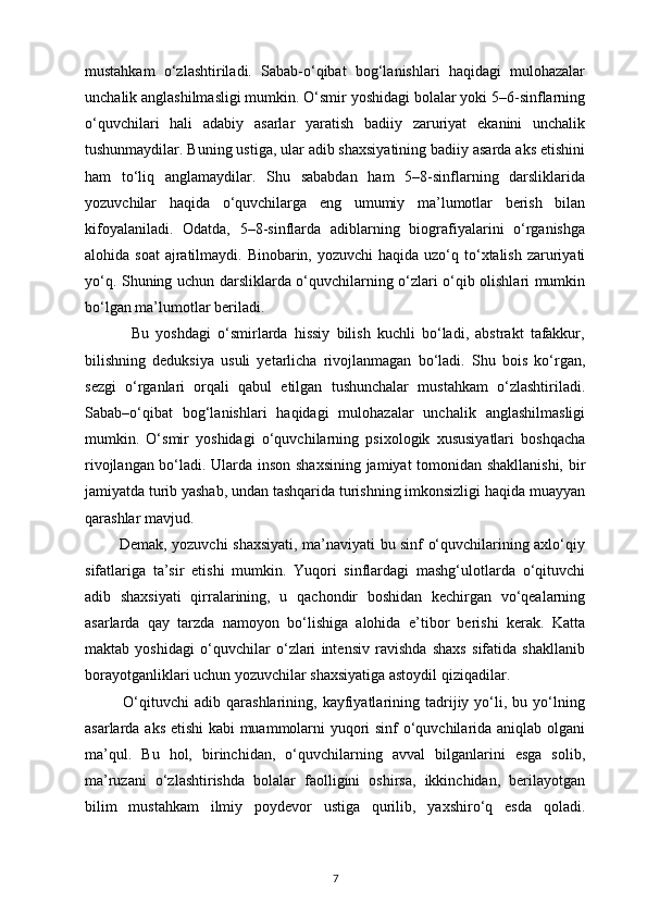 mustahkam   o‘zlashtiriladi.   Sabab-o‘qibat   bog‘lanishlari   haqidagi   mulohazalar
unchalik anglashilmasligi mumkin. O‘smir yoshidagi bolalar yoki 5–6-sinflarning
o‘quvchilari   hali   adabiy   asarlar   yaratish   badiiy   zaruriyat   ekanini   unchalik
tushunmaydilar. Buning ustiga, ular adib shaxsiyatining badiiy asarda aks etishini
ham   to‘liq   anglamaydilar.   Shu   sababdan   ham   5–8-sinflarning   darsliklarida
yozuvchilar   haqida   o‘quvchilarga   eng   umumiy   ma’lumotlar   berish   bilan
kifoyalaniladi.   Odatda,   5–8-sinflarda   adiblarning   biografiyalarini   o‘rganishga
alohida soat  ajratilmaydi. Binobarin, yozuvchi  haqida  uzo‘q to‘xtalish zaruriyati
yo‘q. Shuning uchun darsliklarda o‘quvchilarning o‘zlari o‘qib olishlari mumkin
bo‘lgan ma’lumotlar beriladi.
              Bu   yoshdagi   o‘smirlarda   hissiy   bilish   kuchli   bo‘ladi,   abstrakt   tafakkur,
bilishning   deduksiya   usuli   yetarlicha   rivojlanmagan   bo‘ladi.   Shu   bois   ko‘rgan,
sezgi   o‘rganlari   orqali   qabul   etilgan   tushunchalar   mustahkam   o‘zlashtiriladi.
Sabab–o‘qibat   bog‘lanishlari   haqidagi   mulohazalar   unchalik   anglashilmasligi
mumkin.   O‘smir   yoshidagi   o‘quvchilarning   psixologik   xususiyatlari   boshqacha
rivojlangan bo‘ladi. Ularda inson shaxsining jamiyat tomonidan shakllanishi, bir
jamiyatda turib yashab, undan tashqarida turishning imkonsizligi haqida muayyan
qarashlar mavjud.
             Demak, yozuvchi shaxsiyati, ma’naviyati bu sinf o‘quvchilarining axlo‘qiy
sifatlariga   ta’sir   etishi   mumkin.   Yuqori   sinflardagi   mashg‘ulotlarda   o‘qituvchi
adib   shaxsiyati   qirralarining,   u   qachondir   boshidan   kechirgan   vo‘qealarning
asarlarda   qay   tarzda   namoyon   bo‘lishiga   alohida   e’tibor   berishi   kerak.   Katta
maktab   yoshidagi   o‘quvchilar   o‘zlari   intensiv   ravishda   shaxs   sifatida   shakllanib
borayotganliklari uchun yozuvchilar shaxsiyatiga astoydil qiziqadilar.
              O‘qituvchi   adib   qarashlarining,  kayfiyatlarining  tadrijiy  yo‘li,   bu  yo‘lning
asarlarda aks etishi kabi muammolarni yuqori sinf o‘quvchilarida aniqlab olgani
ma’qul.   Bu   hol,   birinchidan,   o‘quvchilarning   avval   bilganlarini   esga   solib,
ma’ruzani   o‘zlashtirishda   bolalar   faolligini   oshirsa,   ikkinchidan,   berilayotgan
bilim   mustahkam   ilmiy   poydevor   ustiga   qurilib,   yaxshiro‘q   esda   qoladi.
7 
