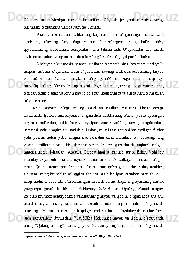 O‘quvchilar   2
o‘ylashga   majbur   bo‘ladilar.   O‘ylash   jarayoni   ularning   yangi
bilimlarni o‘zlashtirishlarida ham qo‘l keladi.
              9-sinfdan   e’tiboran   adiblarning   tarjimai   holini   o‘rganishga   alohida   vaqt
ajratiladi,   ularning   hayotidagi   muhim   hodisalargina   emas,   balki   ijodiy
qiyofalarining   shakllanish   bosqichlari   ham   tekshiriladi.   O‘quvchilar   shu   sinfda
adib shaxsi bilan uning asari o‘rtasidagi bog‘lanishni ilg‘aydigan bo‘ladilar.
              Adabiyot   o‘qituvchisi   yuqori   sinflarda   yozuvchining   hayot   va   ijod   yo‘li
haqida  ma’ruza   o‘qishdan   oldin  o‘quvchilar   avvalgi  sinflarda  adiblarning  hayoti
va   ijod   yo‘llari   haqida   nimalarni   o‘rganganliklarini   esga   solishi   maqsadga
muvofiq bo‘ladi. Yozuvchining hayoti o‘rganilar ekan, uning o‘ziga zamondosh,
o‘zidan oldin o‘tgan va keyin paydo bo‘lgan ijodkorlarga ta’siriga ham o‘rni bilan
to‘xtalish joiz.
Adib   hayotini   o‘rganishning   shakl   va   usullari   xususida   fikrlar   ortaga
tashlanadi.   Ij о dk о r   umrbayonini   o‘rganishda   adiblarning   o‘zlari   yozib   qoldirgan
tarjimai   hollardan,   adib   haqida   aytilgan   zamondoshlar,   uning   tengdoshlari,
ustozlari   yoki   shogirdlari,  tanish-bilishlari,  muxlislari  tomonidan  aytilgan  fikrlar
yoki   yozma   holda   yetib   kelgan   manbalardan   olish   mumkin.   Bu   boradagi   eng
yaxshi   omillardan   yana   biri   shoir   va   yozuvchilarning   asarlarida   saqlanib   qolgan
materiallardir.   Masalan,   Abdulla   Oripov   haqida   gapirib   turib,   Erkin   Vohidov
shunday degan edi: “Barcha isyonkor shoirlar kabi Abdullaga ham oson bo‘lgan
emas.   Qattol   tuzum   qamchisidan   u   ham   omon   qolmagan.   Lekin   ruhiy   azoblar,
siquvlar,  ming  iztiroblar   so‘nggida  shoirga  nasib   bo‘lgan  kattakon   baxt   shuki,  u
xalqi mehrini qozondi, o‘zi kurashgan ozodlik va mustaqillik g‘oyasining kurtak
yozganiga   guvoh   bo‘ldi...   ”.   A.Navoiy,   Z.M.Bobur,   Ogahiy,   Furqat   singari
ko‘plab mumtoz adabiyotimiz vakillarining hayoti va ijodini o‘rganishda ana shu
usuldan   foydalanish   yaxshi   samara   beradi.   Iijodkor   tarjimai   holini   o‘rganishda
ularning   o‘z   asarlarida   saqlanib   qolgan   materiallardan   foydalanish   usullari   ham
juda   samaralidir.   Jumladan,   Yusuf   Xos   Hojibning   hayoti   va   ijodini   o‘rganishda
uning “Qutadg‘u bilig”  asaridagi  yoki  Xorazmiyning tarjimai  holini  o‘rganishda
2
Баркамол   авлод  –  Ўзбекистон   тараққиётининг   пойдевори . –  Т .:  Шарқ , 1997. – 64  б
8 