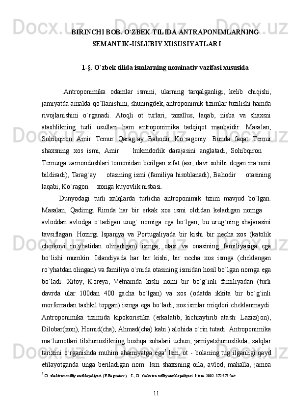 BIRINCHI BOB. O`ZBEK TILIDA ANTRAPONIMLARNING
SEMANTIK-USLUBIY XUSUSIYATLARI
1-§. O`zbek tilida ismlarning nominativ  vazifasi  xususi da
Antroponimika   odamlar   ismini,   ularning   tarqalganligi,   kelib   chiqishi,
jamiyatda amalda qo`llanishini, shuningdek, antroponimik tizimlar tuzilishi hamda
rivojlanishini   o`rganadi.   Atoqli   ot   turlari,   taxallus,   laqab,   nisba   va   shaxsni
atashlikning   turli   usullari   ham   antroponimika   tadqiqot   manbaidir.   Masalan,
Sohibqiron   Amir   Temur   Qarag`ay   Bahodir   Ko`ragoniy.   Bunda   faqat   Temur
shaxsning   xos   ismi,   Amir     hukmdorlik   darajasini   anglatadi,   Sohibqiron   
Temurga zamondoshlari tomonidan berilgan sifat (asr, davr sohibi degan ma`noni
bildiradi), Tarag`ay   otasining ismi  (familiya hisoblanadi), Bahodir    otasining	
 
laqabi, Ko`ragon   xonga kuyovlik nisbasi.	

Dunyodagi   turli   xalqlarda   turlicha   antroponimik   tizim   mavjud   bo`lgan.
Masalan,   Qadimgi   Rimda   har   bir   erkak   xos   ismi   oldidan   keladigan   nomga  	

avloddan   avlodga   o`tadigan   urug`   nomiga   ega   bo`lgan,   bu   urug`ning   shajarasini
tavsiflagan.   Hozirgi   Ispaniya   va   Portugaliyada   bir   kishi   bir   necha   xos   (katolik
cherkovi   ro`yhatidan   olinadigan)   ismga,   otasi   va   onasining   familiyasiga   ega
bo`lishi   mumkin.   Islandiyada   har   bir   kishi,   bir   necha   xos   ismga   (cheklangan
ro`yhatdan olingan) va familiya o`rnida otasining ismidan hosil bo`lgan nomga ega
bo`ladi.   Xitoy,   Koreya,   Vetnamda   kishi   nomi   bir   bo`g`inli   familiyadan   (turli
davrda   ular   100dan   400   gacha   bo`lgan)   va   xos   (odatda   ikkita   bir   bo`g`inli
morfemadan tashkil topgan) ismga ega bo`ladi, xos ismlar miqdori cheklanmaydi.
Antroponimika   tizimida   kipokoristika   (erkalatib,   kichraytirib   atash:   Laziz(jon),
Dilobar(xon), Homid(cha), Ahmad(cha) kabi.) alohida o`rin tutadi. Antroponimika
ma`lumotlari   tilshunoslikning   boshqa   sohalari   uchun,   jamiyatshunoslikda,   xalqlar
tarixini   o`rganishda  muhim  ahamiyatga  ega 5
. Ism,   ot   -  bolaning tug`ilganligi  qayd
etilayotganda   unga   beriladigan   nom.   Ism   shaxsning   oila,   avlod,   mahalla,   jamoa
5
 O zbekiston milliy ensiklopediyasi. (E.Begmatov.)  T., O zbekiston milliy ensiklopediyasi. 	
   1- tom. 200 2 .  372-373-bet.
11 