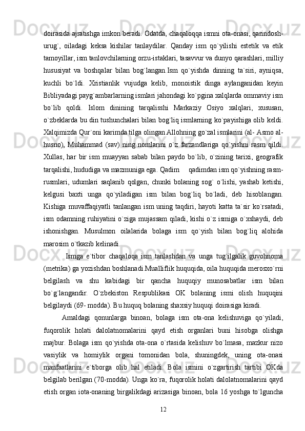 doirasida ajratishga imkon beradi. Odatda, chaqaloqqa ismni ota-onasi, qarindosh-
urug`,   oiladagi   keksa   kishilar   tanlaydilar.   Qanday   ism   qo`yilishi   estetik   va   etik
tamoyillar, ism tanlovchilarning orzu-istaklari, tasavvur va dunyo qarashlari, milliy
hususiyat   va   boshqalar   bilan   bog`langan.Ism   qo`yishda   dinning   ta`siri,   ayniqsa,
kuchli   bo`ldi.   Xristianlik   vujudga   kelib,   monoistik   dinga   aylanganidan   keyin
Bibliyadagi payg`ambarlarning ismlari jahondagi ko`pgina xalqlarda ommaviy ism
bo`lib   qoldi.   Islom   dinining   tarqalisshi   Markaziy   Osiyo   xalqlari,   xususan,
o`zbeklarda bu din tushunchalari bilan bog`liq ismlarning ko`payishiga olib keldi.
Xalqimizda Qur`oni karimda tilga olingan Allohning go`zal ismlarini (al- Asmo al-
husno),   Muhammad   (sav)   ning   nomlarini   o`z   farzandlariga   qo`yishni   rasm   qildi.
Xullas,   har   bir   ism   muayyan   sabab   bilan   paydo   bo`lib,   o`zining   tarixi,   geografik
tarqalishi, hududiga va mazmuniga ega. Qadim   qadimdan ism qo`yishning rasm-
rusmlari,   udumlari   saqlanib   qolgan,   chunki   bolaning   sog`   o`lishi,   yashab   ketishi,
kelgusi   baxti   unga   qo`yiladigan   ism   bilan   bog`liq   bo`ladi,   deb   hisoblangan.
Kishiga  muvaffaqiyatli   tanlangan ism  uning  taqdiri,  hayoti  katta  ta`sir  ko`rsatadi,
ism  odamning ruhiyatini  o`ziga mujassam  qiladi, kishi  o`z ismiga  o`xshaydi,  deb
ishonishgan.   Musulmon   oilalarida   bolaga   ism   qo`yish   bilan   bog`liq   alohida
marosim o`tkazib kelinadi.
  Ismga   e`tibor   chaqaloqa   ism   tanlashdan   va   unga   tug`ilgalik   guvohnoma
(metrika) ga yozishdan boshlanadi.Mualliflik huquqida, oila huquqida merosxo`rni
belgilash   va   shu   kabidagi   bir   qancha   huquqiy   munosabatlar   ism   bilan
bo`g`langandir.   O`zbekiston   Respublikasi   OK   bolaning   ismi   olish   huquqini
belgilaydi (69- modda). Bu huquq bolaning shaxsiy huquqi doirasiga kiradi.
Amaldagi   qonunlarga   binoan,   bolaga   ism   ota-ona   kelishuviga   qo`yiladi,
fuqorolik   holati   dalolatnomalarini   qayd   etish   organlari   buni   hisobga   olishga
majbur.   Bolaga   ism   qo`yishda   ota-ona   o`rtasida   kelishuv   bo`lmasa,   mazkur   nizo
vasiylik   va   homiylik   organi   tomonidan   bola,   shuningdek,   uning   ota-onasi
manfaatlarini   e`tiborga   olib   hal   etiladi.   Bola   ismini   o`zgartirish   tartibi   OKda
belgilab berilgan (70-modda). Unga ko`ra, fuqorolik holati dalolatnomalarini qayd
etish organ iota-onaning birgalikdagi arizasiga binoan, bola 16 yoshga to`lguncha
12 