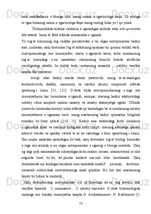 bola   manfaatlarini   e`tiborga   olib,   uning   ismini   o`zgartirishga   haqli.   10   yoshga
to`lgan bolaning ismini o`zgartirishga faqat uning roziligi bilan yo`l qo`yiladi.
  Tilshunoslikda  kishilar  ismlarini o`rganadigan alohida soha   antroponimika
deb ataladi. Ismni til fakti sifatida onomastika o`rganadi.
Til   lug`at   tizimining   eng   chekka   quroshividan   o`rin   olgan   antroponimlar   badiiy
asar, jumladan, xalq dostonlari lug`at tarkibining ajralmas bir qismini tashkil etadi.
Antroponimlarga   xos   xususiyatlar,   ularni   o`rganilish   tarixi,   kishi   nomlarining
lug`at   tizimidagi   o`rni   masalalari   ishimizning   birinchi   bobida   atroflicha
yoritilganligi   sababli,   bu   bobda   kishi   ismlarining   simantik     uslubiy   vazifasi
haqida fikr yuritamiz. 
Atoqli   otlar   badiiy   asarda   obraz   yaratuvchi,   uning   ta`sirchanligini
kuchaytiruvchi   shakliy,   mazmuniy   va   uslubiy   zaruriy   component   sifatida
qaralmog`i   lozim   [51,   131].   O`zbek   tilida   antroponimlarning   o`ziga   xos
xususiyatlarini   har   tomonlama   o`rganish,   ayniqsa,   ularning   badiiy   adabiyotdagi
uslubiy   rolini   aniqlash   muhim   nazariy   va   amaliy   ahamiyatga   egadir.   CHunki
yozuvchi tomonidan tasviriy visita sifatida qo`laniladigan ba`zi nomlarning uslubiy
xususiyatlarini   o`rganmay   turib,   uning   asarlarining   badiiy   qimmatini   belgilash
mumkin   bo`lmay   qoladi   [110,   21].   Badiiy   asar   tarkibidagi   kishi   nomlarini
o`rganishda   shakl   va   mazmun   birligidan   kelib   chiqib,   ularning   adresatga   qanday
axborot   berishi   va   qanday   estetik   ta`sir   ko`rsatishiga   e`tibor   qaratilmog`i   lozim.
Shu   nuqtai   nazardan   qaraydigan   bo`lsak,   xalq   dostonlari   lug`at   boyligi   tizimidan
o`ziga   xos   aloxida   o`rin   olgan   antroponimlar   o`rganisg   e`tiborga   molikdir.   Xalq
og`zagi ijodi namunalarida uchraydigan kishi ismlari, asosan, umumistemol so`zlar
negizida   hosil   bo`lib,   ko`pincha   konkret   ma`noli   otlar   hisoblanadi.   Xalq
dostonlarida uni kuylagan baxshilar nom tanlashda muallif   personaj   kitobxon 	
 
semantik   uchburchak   motivatsiyasiga   amal   qiladilar.   Bu   hol   ular   asarlarining
hayoti bo`lishini ta`minlaydi. 
  Xalq   dostonlaridagi   antroponimlar   o`z   qo`llanishiga   ko`ra,   eng   avvalo,   ikki
vazifani   bajaradi   :   1)   nominative   ;   2)   uslubiy-espressiv.   O`zbek   tilshunosligida
ismlarga   xos   bunday   xususiyatlar   haqida   D.   Abdurahmonov,   H.   Bektemirov   [5,
13 