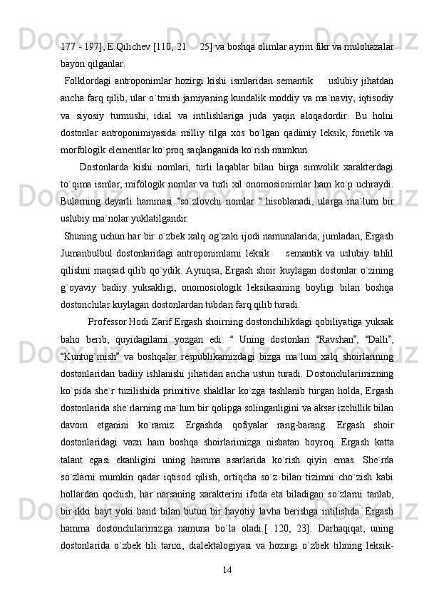 177 - 197], E.Qilichev [110, 21   25] va boshqa olimlar ayrim fikr va mulohazalar
bayon qilganlar. 
  Folklordagi   antroponimlar   hozirgi   kishi   ismlaridan   semantik     uslubiy   jihatdan	

ancha farq qilib, ular o`tmish jamiyaning kundalik moddiy va ma`naviy, iqtisodiy
va   siyosiy   turmushi,   idial   va   intilishlariga   juda   yaqin   aloqadordir.   Bu   holni
dostonlar   antroponimiyasida   milliy   tilga   xos   bo`lgan   qadimiy   leksik,   fonetik   va
morfologik elementlar ko`proq saqlanganida ko`rish mumkun. 
        Dostonlarda   kishi   nomlari,   turli   laqablar   bilan   birga   simvolik   xarakterdagi
to`qima ismlar, mifologik nomlar va turli xil onomosionimlar ham ko`p uchraydi.
Bularning   deyarli   hammasi   so`zlovchi   nomlar     hisoblanadi,   ularga   ma`lum   bir	
 
uslubiy ma`nolar yuklatilgandir. 
  Shuning uchun har bir o`zbek xalq og`zaki ijodi namunalarida, jumladan, Ergash
Jumanbulbul   dostonlaridagi   antroponimlarni   leksik     semantik   va   uslubiy   tahlil	

qilishni maqsad qilib qo`ydik. Ayniqsa, Ergash shoir kuylagan dostonlar o`zining
g`oyaviy   badiiy   yuksakligi,   onomosiologik   leksikasining   boyligi   bilan   boshqa
dostonchilar kuylagan dostonlardan tubdan farq qilib turadi. 
 Professor Hodi Zarif Ergash shoirning dostonchilikdagi qobiliyatiga yuksak
baho   berib,   quyidagilarni   yozgan   edi:     Uning   dostonlari   Ravshan ,   Dalli ,	
    
Kuntug`mish   va   boshqalar   respublikamizdagi   bizga   ma`lum   xalq   shoirlarining	
 
dostonlaridan badiiy ishlanishi jihatidan ancha ustun turadi. Dostonchilarimizning
ko`pida  she`r  tuzilishida   primitive  shakllar  ko`zga  tashlanib   turgan  holda,   Ergash
dostonlarida   sh е `rlarning ma`lum bir qolipga solinganligini va aksar izchillik bilan
davom   etganini   ko`ramiz.   Ergashda   qofiyalar   rang-barang.   Ergash   shoir
dostonlaridagi   vazn   ham   boshqa   shoirlarimizga   nisbatan   boyroq.   Ergash   katta
talant   egasi   ekanligini   uning   hamma   asarlarida   ko`rish   qiyin   emas.   Shе`rda
so`zlarni   mumkin   qadar   iqtisod   qilish,   ortiqcha   so`z   bilan   tizimni   cho`zish   kabi
hollardan   qochish,   har   narsaning   xaraktеrini   ifoda   eta   biladigan   so`zlarni   tanlab,
bir-ikki   bayt   yoki   band   bilan   butun   bir   hayotiy   lavha   bеrishga   intilishda.   Ergash
hamma   dostonchilarimizga   namuna   bo`la   oladi.[   120,   23].   Darhaqiqat,   uning
dostonlarida   o`zbеk   tili   tarixi,   dialеktalogiyasi   va   hozirgi   o`zbеk   tilining   lеksik-
14 