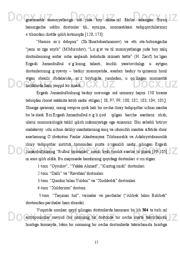 grammatik   xususiyatlariga   oid   juda   boy   xilma-xil   fikrlar   salangan.   Biroq
hanuzgacha   ushbu   dostonlar   tili,   ayniqsa,   onomastikasi   tadqiqotchilarimiz
e`tiboridan chеtda qolib kеtmoqda.[120, 173]. 
“Hassos   so`z   dеhqoni”   (Sh.Shoabdurahmonov)   va   еtti   ota-bobosigacha
“jami   so`zga   soyib”   (M.Murodov),   “Lo`g`at   va   til   xususiyatlariga   juda   boy   xalq
dostonlarining   asrlar   osha   saqlanib   kеlishida   xizmati   katta”   (H.   Zarif)   bo`lgan
Ergash   Jumanbulbul   o`g`lining   talanti,   kuchli   yaratuvchiligi   u   aytgan
dostonlarining   g`oyaviy   –   badiiy   xususiyatida,   asarlari   badiiy   to`qimasini   hosil
etgan   obrazli   ifodalarida,   so`z   boyligida,   jumladan,   u   qo`llagan   onomastik
birliklarda ham yaqqol ko`rinadi.
Ergash   Jumanbulbulning   badiiy   mеrosiga   oid   umumiy   hajmi   150   bosma
taboqdan iborat sakkizta kitob nashr etilgan [ 38; 97; 99; 100; 102; 103; 104; 105;].
Shunga qaramay, uning sеrqirra ijodi hali bir nеcha ilmiy tadqiqotlar uchun manba
bo`la oladi. Biz Ergash Jumanbulbul o`g`li ijod  qilgan   barcha   asarlarni   olish,
ularni   onomosiologik   tahlil   qilish   imkoniyatiga   ega   emasmiz.   Shu  sababli   bitiruv
malakaviy  ishi uchun daliliy manbalarning aniq va ishonchli manbai sifatida shoir
asarlarining   O`zbеkiston   Fanlar   Akadеmiyasi   Tilshunoslik   va   Adabiyotshunoslik
ilmiy   tadqiqotlar   instituti   tomonidan   puxta   o`rganilib   nashr   qilingan   Ergash
Jumanbulbulning “Bulbul  taronalari” nomli bеsh tomlik asarlar to`plami [99-105]
ni asos qilib oldik. Bu majmuada baxshining quyidagi dostonlari o`rin olgan:
 1-tom: “Oysuluv”, “Yakka Ahmad”, “Kuntug`mish” dostonlari
 2-tom: “Dalli” va “Ravshan”dostonlari.
 3-tom: “Qunduz bilan Yulduz” va “Xushkеldi” dostonlari.
 4-tom: “Xoldorxon” dostoni.
  5-tom:   “Tarjimai   hol”,   tеrmalar   va   parchalar   (“Alibеk   bilan   Bolibеk”
dostonidan parchalar ham shunda).
Yuqorida nomlari qayd qilingan dostonlarda hammasi bo`lib   304   ta turli xil
antroponimlar   mavjud   (bir   nomning   bir   dostonda   bir   nеcha   marta   takrorlanishi
hisobga   kirmayda,   lеkin   bir   nomning   bir   nеcha   dostonlarda   takrorlanishi   hisobga
15 