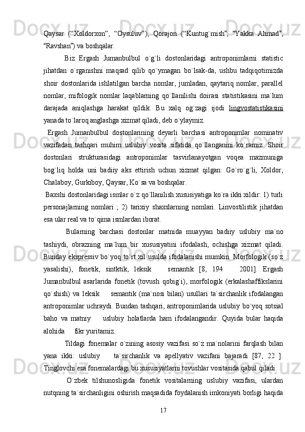 Qaysar   (“Xoldorxon”,   “Oysuluv”),   Qorajon   (“Kuntug`mish ,   Yakka   Ahmad ,  
Ravshan ) va boshqalar. 	
   
  Biz   Ergash   Jumanbulbul   o`g`li   dostonlaridagi   antroponimlarni   statistic
jihatdan   o`rganishni   maqsad   qilib   qo`ymagan   bo`lsak-da,   ushbu   tadqiqotimizda
shoir   dostonlarida   ishlatilgan   barcha   nomlar,   jumladan,   qaytariq   nomlar,   parallel
nomlar,   mifologik   nomlar   laqablarning   qo`llanilishi   doirasi   statistikasini   ma`lum
darajada   aniqlashga   harakat   qildik.   Bu   xalq   og`zagi   ijodi   lingvostatistikasini
yanada to`laroq anglashga xizmat qiladi, deb o`ylaymiz. 
  Ergash   Jumanbulbul   dostonlarining   deyarli   barchasi   antroponimlar   nominativ
vazifadan   tashqari   muhim   uslubiy   vosita   sifatida   qo`llanganini   ko`ramiz.   Shoir
dostonlari   strukturasidagi   antroponimlar   tasvirlanayotgan   voqеa   mazmuniga
bog`liq   holda   uni   badiiy   aks   ettirish   uchun   xizmat   qilgan:   Go`ro`g`li,   Xoldor,
Chalaboy, Gurkiboy, Qaysar, Ko`sa va boshqalar.
 Baxshi dostonlaridagi ismlar o`z qo`llanilish xususiyatiga ko`ra ikki xildir: 1) turli
personajlarning   nomlari   ;   2)   tarixiy   shaxslarning   nomlari.   Linvostilistik   jihatdan
esa ular real va to`qima ismlardan iborat. 
  Bularning   barchasi   dostonlar   matnida   muayyan   badiiy   uslubiy   ma`no
tashiydi,   obrazning   ma`lum   bir   xususiyatini   ifodalash,   ochishga   xizmat   qiladi.
Bunday ekspressiv bo`yoq to`rt xil usulda ifodalanishi mumkin. Morfologik (so`z
yasalishi),   fonetik,   sintktik,   leksik     semantik   [8,   194     2001].   Ergash	
 
Jumanbulbul   asarlarida   fonetik   (tovush   qobig`i),   morfologik   (erkalashaffikslarini
qo`shish)   va   leksik     semantik   (ma`nosi   bilan)   usullari   ta`sirchanlik   ifodalangan	

antroponimlar uchraydi. Bundan tashqari, antroponimlarida uslubiy bo`yoq sotsial
baho   va   matniy     uslubiy   holatlarda   ham   ifodalangandir.   Quyida   bular   haqida	

alohida   fikr yuritamiz. 	

  Tildagi   fonemalar   o`zining   asosiy   vazifasi   so`z   ma`nolarini   farqlash   bilan
yana   ikki:   uslubiy     ta`sirchanlik   va   apellyativ   vazifani   bajaradi   [87,   22   ].	

Tinglovchi esa fonemalardagi bu xususiyatlarni tovushlar vositasida qabul qiladi. 
  O`zbek   tilshunosligida   fonetik   vositalarning   uslubiy   vazifasi,   ulardan
nutqning ta`sirchanligini oshirish maqsadida foydalanish imkoniyati borligi haqida
17 