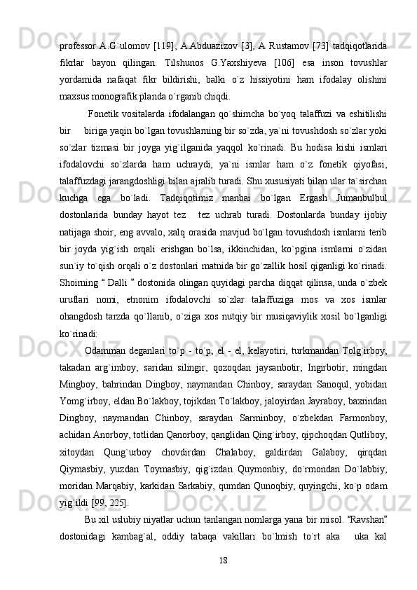 professor   A.G`ulomov   [119],   A.Abduazizov   [3],   A   Rustamov   [73]   tadqiqotlarida
fikrlar   bayon   qilingan.   Tilshunos   G.Yaxshiyeva   [106]   esa   inson   tovushlar
yordamida   nafaqat   fikr   bildirishi,   balki   o`z   hissiyotini   ham   ifodalay   olishini
maxsus monografik planda o`rganib chiqdi. 
  Fonetik   vositalarda   ifodalangan   qo`shimcha   bo`yoq   talaffuzi   va   eshitilishi
bir   biriga yaqin bo`lgan tovushlarning bir so`zda, ya`ni tovushdosh so`zlar yoki
so`zlar   tizmasi   bir   joyga   yig`ilganida   yaqqol   ko`rinadi.   Bu   hodisa   kishi   ismlari
ifodalovchi   so`zlarda   ham   uchraydi,   ya`ni   ismlar   ham   o`z   fonetik   qiyofasi,
talaffuzdagi jarangdoshligi bilan ajralib turadi. Shu xususiyati bilan ular ta`sirchan
kuchga   ega   bo`ladi.   Tadqiqotimiz   manbai   bo`lgan   Ergash   Jumanbulbul
dostonlarida   bunday   hayot   tez   tez   uchrab   turadi.   Dostonlarda   bunday   ijobiy	

natijaga shoir, eng avvalo, xalq orasida mavjud bo`lgan tovushdosh ismlarni terib
bir   joyda   yig`ish   orqali   erishgan   bo`lsa,   ikkinchidan,   ko`pgina   ismlarni   o`zidan
sun`iy to`qish orqali o`z dostonlari matnida bir go`zallik hosil qiganligi ko`rinadi.
Shoirning   Dalli   dostonida olingan quyidagi parcha diqqat qilinsa, unda o`zbek	
 
uruflari   nomi,   etnonim   ifodalovchi   so`zlar   talaffuziga   mos   va   xos   ismlar
ohangdosh   tarzda   qo`llanib,   o`ziga   xos   nutqiy   bir   musiqaviylik   xosil   bo`lganligi
ko`rinadi: 
Odamman   deganlari   to`p   -   to`p,   el   -   el,   kelayotiri,   turkmandan   Tolg`irboy,
takadan   arg`imboy,   saridan   silingir,   qozoqdan   jaysanbotir,   Ingirbotir,   mingdan
Mingboy,   bahrindan   Dingboy,   naymandan   Chinboy,   saraydan   Sanoqul,   yobidan
Yomg`irboy, eldan Bo`lakboy, tojikdan To`lakboy, jaloyirdan Jayraboy, baxrindan
Dingboy,   naymandan   Chinboy,   saraydan   Sarminboy,   o`zbekdan   Farmonboy,
achidan Anorboy, totlidan Qanorboy, qanglidan Qing`irboy, qipchoqdan Qutliboy,
xitoydan   Qung`urboy   chovdirdan   Chalaboy,   galdirdan   Galaboy,   qirqdan
Qiymasbiy,   yuzdan   Toymasbiy,   qig`izdan   Quymonbiy,   do`rmondan   Do`labbiy,
moridan  Marqabiy,   karkidan   Sarkabiy,  qumdan  Qunoqbiy,  quyingchi,  ko`p  odam
yig`ildi [99, 225]. 
Bu xil uslubiy niyatlar uchun tanlangan nomlarga yana bir misol.  Ravshan	
 
dostonidagi   kambag`al,   oddiy   tabaqa   vakillari   bo`lmish   to`rt   aka   uka   kal

18 