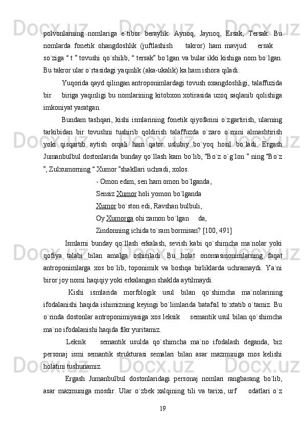 polvonlarning   nomlariga   e`tibor   beraylik:   Aynoq,   Jaynoq,   Ersak,   Tersak.   Bu
nomlarda   fonetik   ohangdoshlik   (juftlashish     takror)   ham   mavjud:   ersak    
so`ziga   t   tovushi qo`shilib,   tersak  bo`lgan va bular ikki kishiga nom bo`lgan.	
   
Bu takror ular o`rtasidagi yaqinlik (aka-ukalik) ka ham ishora qiladi. 
Yuqorida qayd qilingan antroponimlardagi tovush oxangdoshligi, talaffuzida
bir   biriga yaqinligi bu nomlarining kitobxon xotirasida uzoq saqlanib qolishiga	

imkoniyat yaratgan. 
Bundam   tashqari,   kishi   ismlarining   fonetik   qiyofasini   o`zgartirish,   ularning
tarkibidan   bir   tovushni   tushirib   qoldirish   talaffuzda   o`zaro   o`rnini   almashtirish
yoki   qisqartib   aytish   orqali   ham   qator   uslubiy   bo`yoq   hosil   bo`ladi.   Ergash
Jumanbulbul dostonlarida bunday qo`llash kam bo`lib,  Bo`z o`g`lon   ning  Bo`z	
  
, Zulxumorning   Xumor  shakllari uchradi, xolos.	
  
  - Omon edim, sen ham omon bo`lganda, 
 Sensiz  Xumor  holi yomon bo`lganda 
  Xumor  bo`ston edi, Ravshan bulbuli, 
 Oy  Xumorga  ohi zamon bo`lgan   da, 	

 Zindonning ichida to`ram bormisan? [100, 491]
  Ismlarni   bunday   qo`llash   erkalash,   sevish   kabi   qo`shimcha   ma`nolar   yoki
qofiya   talabi   bilan   amalga   oshiriladi.   Bu   holat   onomasinonimlarning   faqat
antroponimlarga   xos   bo`lib,   toponimik   va   boshqa   birliklarda   uchramaydi.   Ya`ni
biror joy nomi haqiqiy yoki erkalangan shaklda aytilmaydi. 
  Kishi   ismlarida   morfologik   usul   bilan   qo`shimcha   ma`nolarining
ifodalanishi haqida ishimizning keyingi bo`limlarida batafsil to`xtatib o`tamiz. Bu
o`rinda dostonlar antroponimiyasiga xos leksik   semantik usul bilan qo`shimcha	

ma`no ifodalanishi haqida fikr yuritamiz.
  Leksik     semantik   usulda   qo`shimcha   ma`no   ifodalash   deganda,   biz	

personaj   ismi   semantik   strukturasi   semalari   bilan   asar   mazmuniga   mos   kelishi
holatini tushunamiz. 
  Ergash   Jumanbulbul   dostonlaridagi   personaj   nomlari   rangbarang   bo`lib,
asar   mazmuniga   mosdir.   Ular   o`zbek   xalqining   tili   va   tarixi,   urf     odatlari   o`z	

19 