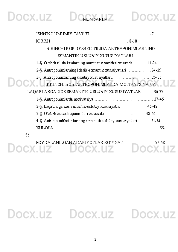 MUNDARIJA
ISHNING UMUMIY TAVSIFI…………………………………… 1-7
KIRISH ..8-10
BIRINCHI BOB. O`ZBEK TILIDA ANTRAPONIMLARNING
SEMANTIK-USLUBIY XUSUSIYATLARI
1-§. O`zbek tilida ismlarning nominativ  vazifasi  xususi da .	
 11-24
2-§.  Antroponimlarning leksik-s е mantik xususiyatlari……………… 24-25
3 -§.  Antroponimlarning uslubiy xususiyatlari……………………… ..25-36
IKKINCHI BOB. ANTROPONIMLARDA MOTIVATSIYA VA
LAQABLARGA XOS SEMANTIK-USLUBIY XUSUSIYATLAR……… 36-37
1- § . Antroponimlarda motivatsiya……………………………………. 37-45
2- § . Laqablarga xos semantik-uslubiy xususiyatlar 46-48	

3- § . O`zbek zooantroponimlari xususida … .48-5	
  1
4 -§. Antropoindikatorlarning semantik-uslubiy xususiyatlari .	
 51-54
XULOSA................................................................................................     55-
56
FOYDALANILGAN ADABIYOTLAR RO`YXATI........................... .. 57-58
 
2 