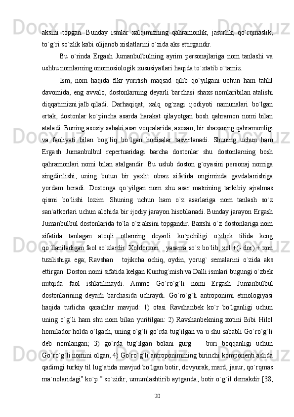 aksini   topgan.   Bunday   ismlar   xalqimizning   qahramonlik,   jasurlik,   qo`rqmaslik,
to`g`ri so`zlik kabi olijanob xislatlarini o`zida aks ettirgandir. 
Bu   o`rinda   Ergash   Jumanbulbulning   ayrim   personajlariga   nom   tanlashi   va
ushbu nomlarning onomosiologik xususiyatlari haqida to`xtatib o`tamiz. 
Ism,   nom   haqida   fikr   yuritish   maqsad   qilib   qo`yilgani   uchun   ham   tahlil
davomida,   eng   avvalo,   dostonlarning   deyarli   barchasi   shaxs   nomlaribilan   atalishi
diqqatimizni jalb qiladi.  Darhaqiqat,   xalq   og`zagi   ijodiyoti   namunalari   bo`lgan
ertak,   dostonlar   ko`pincha   asarda   harakat   qilayotgan   bosh   qahramon   nomi   bilan
ataladi. Buning asosiy sababi asar voqealarida, asosan, bir shaxsning qahramonligi
va   faoliyati   bilan   bog`liq   bo`lgan   hodisalar   tasvirlanadi.   Shuning   uchun   ham
Ergash   Jumanbulbul   repertuaridagi   barcha   dostonlar   shu   dostonlarning   bosh
qahramonlari   nomi   bilan   atalgandir.   Bu   uslub   doston   g`oyasini   personaj   nomiga
singdirilishi,   uning   butun   bir   yaxlit   obraz   sifatida   ongimizda   gavdalanishiga
yordam   beradi.   Dostonga   qo`yilgan   nom   shu   asar   matnining   tarkibiy   ajralmas
qismi   bo`lishi   lozim.   Shuning   uchun   ham   o`z   asarlariga   nom   tanlash   so`z
san`atkorlari uchun alohida bir ijodiy jarayon hisoblanadi. Bunday jarayon Ergash
Jumanbulbul dostonlarida to`la o`z aksini topgandir. Baxshi o`z dostonlariga nom
sifatida   tanlagan   atoqli   otlarning   deyarli   ko`pchiligi   o`zbek   tilida   keng
qo`llaniladigan faol so`zlardir. Xoldorxon  yasama so`z bo`lib, xol +(- dor) + xon
tuzilishiga   ega;   Ravshan   tojikcha   ochiq,   oydin,   yorug`   semalarini   o`zida   aks	

ettirgan. Doston nomi sifatida kelgan Kuntug`mish va Dalli ismlari bugungi o`zbek
nutqida   faol   ishlatilmaydi.   Ammo   Go`ro`g`li   nomi   Ergash   Jumanbulbul
dostonlarining   deyarli   barchasida   uchraydi.   Go`ro`g`li   antroponimi   etmologiyasi
haqida   turlicha   qarashlar   mavjud:   1)   otasi   Ravshanbek   ko`r   bo`lganligi   uchun
uning   o`g`li   ham   shu   nom   bilan   yuritilgan:   2)   Ravshanbekning   xotini   Bibi   Hilol
homilador holda o`lgach, uning o`g`li go`rda tug`ilgan va u shu sababli Go`ro`g`li
deb   nomlangan;   3)   go`rda   tug`ilgan   bolani   gurg     buri   boqqanligi   uchun	

Go`ro`g`li nomini olgan; 4) Go`ro`g`li antroponimining birinchi komponenti aslida
qadimgi turkiy til lug`atida mavjud bo`lgan botir, dovyurak, mard, jasur, qo`rqmas
ma`nolaridagi  ko`p   so`zidir, umumlashtirib aytganda, botir o`g`il demakdir [38,	
 
20 