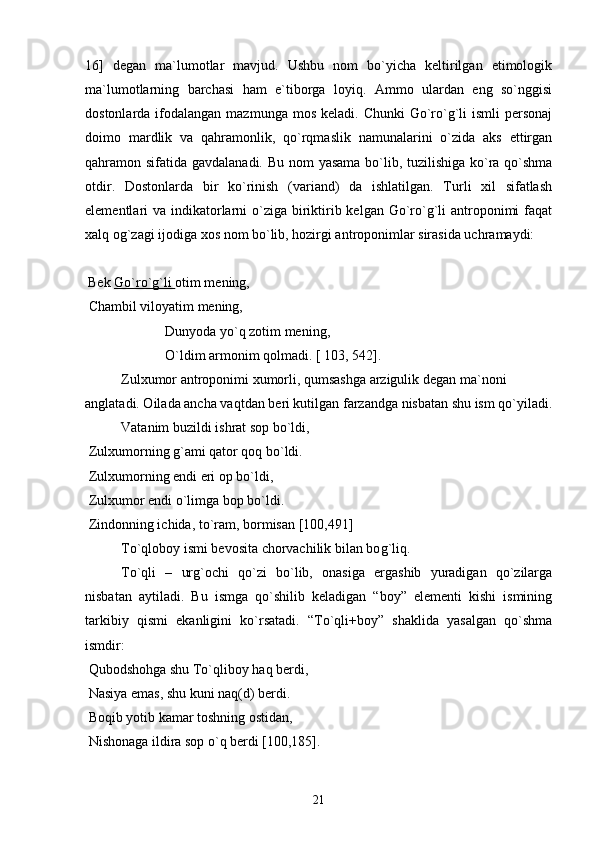 16]   degan   ma`lumotlar   mavjud.   Ushbu   nom   bo`yicha   keltirilgan   etimologik
ma`lumotlarning   barchasi   ham   e`tiborga   loyiq.   Ammo   ulardan   eng   so`nggisi
dostonlarda  ifodalangan  mazmunga  mos  keladi. Chunki  Go`ro`g`li   ismli   personaj
doimo   mardlik   va   qahramonlik,   qo`rqmaslik   namunalarini   o`zida   aks   ettirgan
qahramon sifatida gavdalanadi. Bu nom yasama bo`lib, tuzilishiga ko`ra qo`shma
otdir.   Dostonlarda   bir   ko`rinish   (variand)   da   ishlatilgan.   Turli   xil   sifatlash
elementlari  va indikatorlarni  o`ziga  biriktirib kelgan  Go`ro`g`li  antroponimi  faqat
xalq og`zagi ijodiga xos nom bo`lib, hozirgi antroponimlar sirasida uchramaydi: 
 
  Bek  Go`ro`g`li  otim mening, 
 Chambil viloyatim mening,
 Dunyoda yo`q zotim mening, 
   O`ldim armonim qolmadi. [ 103, 542].
Zulxumor antroponimi xumorli, qumsashga arzigulik d е gan ma`noni 
anglatadi. Oilada ancha vaqtdan b е ri kutilgan farzandga nisbatan shu ism qo`yiladi.
Vatanim buzildi ishrat sop bo`ldi,
 Zulxumorning  g` ami qator qoq bo`ldi.
 Zulxumorning endi eri op bo`ldi,
 Zulxumor endi o`limga bop bo`ldi.
 Zindonning ichida, to`ram, bormisan [100,491]
To`qloboy ismi bеvosita chorvachilik bilan bo g` liq.
To`qli   –   urg`ochi   qo`zi   bo`lib,   onasiga   ergashib   yuradigan   qo`zilarga
nisbatan   aytiladi.   Bu   ismga   qo`shilib   kеladigan   “boy”   elеmеnti   kishi   ismining
tarkibiy   qismi   ekanligini   ko`rsatadi.   “To`qli+boy”   shaklida   yasalgan   qo`shma
ismdir: 
 Qubodshohga shu To`qliboy haq bеrdi,
 Nasiya emas, shu kuni naq(d) bеrdi.
 Boqib yotib kamar toshning ostidan, 
 Nishonaga ildira sop o`q bеrdi [100,185].
21 