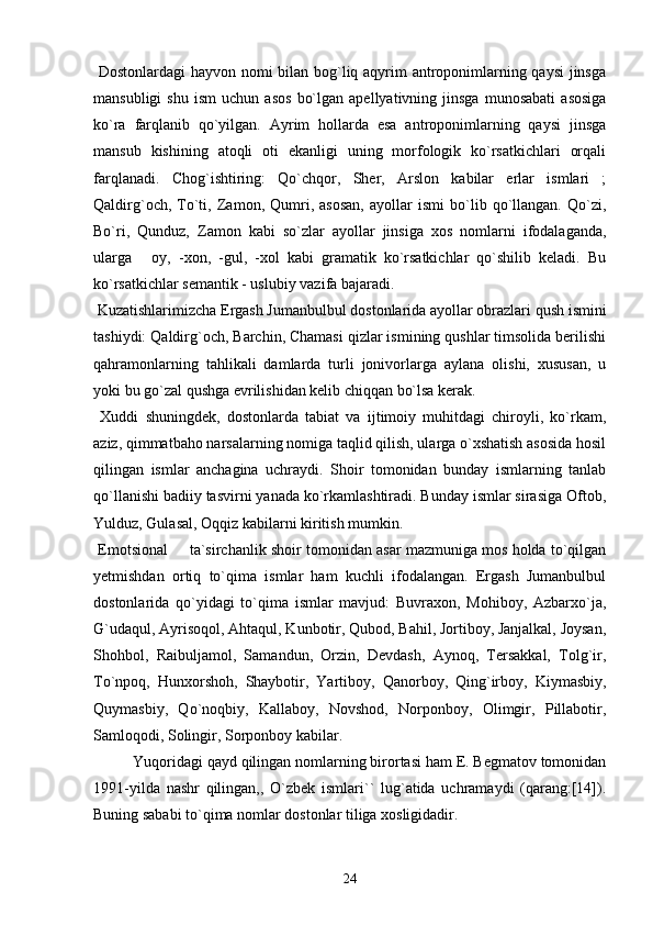   Dostonlardagi  hayvon nomi bilan bog`liq aqyrim antroponimlarning qaysi  jinsga
mansubligi   shu   ism   uchun   asos   bo`lgan   apellyativning   jinsga   munosabati   asosiga
ko`ra   farqlanib   qo`yilgan.   Ayrim   hollarda   esa   antroponimlarning   qaysi   jinsga
mansub   kishining   atoqli   oti   ekanligi   uning   morfologik   ko`rsatkichlari   orqali
farqlanadi.   Chog`ishtiring:   Qo`chqor,   Sher,   Arslon   kabilar   erlar   ismlari   ;
Qaldirg`och,   To`ti,   Zamon,   Qumri,   asosan,   ayollar   ismi   bo`lib   qo`llangan.   Qo`zi,
Bo`ri,   Qunduz,   Zamon   kabi   so`zlar   ayollar   jinsiga   xos   nomlarni   ifodalaganda,
ularga   oy,   -xon,   -gul,   -xol   kabi   gramatik   ko`rsatkichlar   qo`shilib   keladi.   Bu
ko`rsatkichlar semantik - uslubiy vazifa bajaradi.
 Kuzatishlarimizcha Ergash Jumanbulbul dostonlarida ayollar obrazlari qush ismini
tashiydi: Qaldirg`och, Barchin, Chamasi qizlar ismining qushlar timsolida berilishi
qahramonlarning   tahlikali   damlarda   turli   jonivorlarga   aylana   olishi,   xususan,   u
yoki bu go`zal qushga evrilishidan kelib chiqqan bo`lsa kerak.
  Xuddi   shuningdek,   dostonlarda   tabiat   va   ijtimoiy   muhitdagi   chiroyli,   ko`rkam,
aziz, qimmatbaho narsalarning nomiga taqlid qilish, ularga o`xshatish asosida hosil
qilingan   ismlar   anchagina   uchraydi.   Shoir   tomonidan   bunday   ismlarning   tanlab
qo`llanishi badiiy tasvirni yanada ko`rkamlashtiradi. Bunday ismlar sirasiga Oftob,
Yulduz, Gulasal, Oqqiz kabilarni kiritish mumkin. 
 Emotsional   ta`sirchanlik shoir tomonidan asar mazmuniga mos holda to`qilgan	

yetmishdan   ortiq   to`qima   ismlar   ham   kuchli   ifodalangan.   Ergash   Jumanbulbul
dostonlarida   qo`yidagi   to`qima   ismlar   mavjud:   Buvraxon,   Mohiboy,   Azbarxo`ja,
G`udaqul, Ayrisoqol, Ahtaqul, Kunbotir, Qubod, Bahil, Jortiboy, Janjalkal, Joysan,
Shohbol,   Raibuljamol,   Samandun,   Orzin,   Devdash,   Aynoq,   Tersakkal,   Tolg`ir,
To`npoq,   Hunxorshoh,   Shaybotir,   Yartiboy,   Qanorboy,   Qing`irboy,   Kiymasbiy,
Quymasbiy,   Qo`noqbiy,   Kallaboy,   Novshod,   Norponboy,   Olimgir,   Pillabotir,
Samloqodi, Solingir, Sorponboy kabilar.
Yuqoridagi qayd qilingan nomlarning birortasi ham E. Begmatov tomonidan
1991-yilda   nashr   qilingan,,   O`zbek   ismlari``   lug`atida   uchramaydi   (qarang:[14]).
Buning sababi to`qima nomlar dostonlar tiliga xosligidadir.
24 