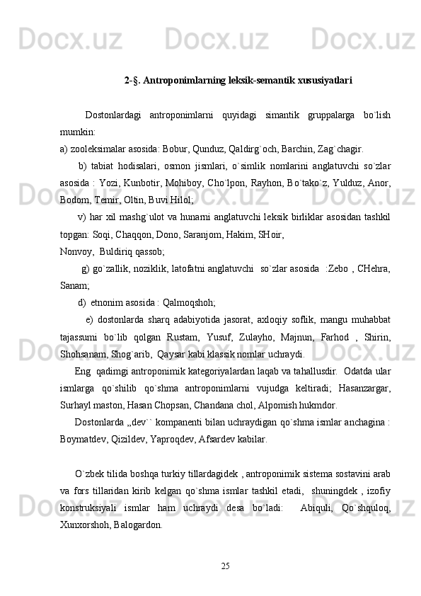 2-§.  Antroponimlarning leksik-s е mantik xususiyatlari
Dostonlardagi   antroponimlarni   quyidagi   simantik   gruppalarga   bo`lish
mumkin:
a) zooleksimalar asosida: Bobur, Qunduz, Qaldirg`och, Barchin, Zag`chagir.
        b)   tabiat   hodisalari,   osmon   jismlari,   o`simlik   nomlarini   anglatuvchi   so`zlar
asosida : Yozi, Kunbotir, Mohiboy, Cho`lpon, Rayhon, Bo`tako`z, Yulduz, Anor,
Bodom, Temir, Oltin, Buvi Hilol;
          v)  har  xil   mashg`ulot   va  hunarni   anglatuvchi  leksik   birliklar   asosidan   tashkil
topgan: Soqi, Chaqqon, Dono, Saranjom, Hakim, SHoir, 
Nonvoy,  Buldiriq qassob;
             g) go`zallik, noziklik, latofatni anglatuvchi   so`zlar asosida   :Zebo , CHehra,
Sanam;                                       
       d)  etnonim asosida : Qalmoqshoh; 
            e)   dostonlarda   sharq   adabiyotida   jasorat,   axloqiy   soflik,   mangu   muhabbat
tajassumi   bo`lib   qolgan   Rustam,   Yusuf,   Zulayho,   Majnun,   Farhod   ,   Shirin,
Shohsanam, Shog`arib,  Qaysar kabi klassik nomlar uchraydi. 
      Eng  qadimgi antroponimik kategoriyalardan laqab va tahallusdir.  Odatda ular
ismlarga   qo`shilib   qo`shma   antroponimlarni   vujudga   keltiradi;   Hasanzargar,
Surhayl maston, Hasan Chopsan, Chandana chol, Alpomish hukmdor.
       Dostonlarda ,,dev`` kompanenti bilan uchraydigan qo`shma ismlar anchagina :
Boymatdev, Qizildev, Yaproqdev, Afsardev kabilar.
      O`zbek tilida boshqa turkiy tillardagidek , antroponimik sistema sostavini arab
va   fors   tillaridan   kirib   kelgan   qo`shma   ismlar   tashkil   etadi,     shuningdek   ,   izofiy
konstruksiyali   ismlar   ham   uchraydi   desa   bo`ladi:     Abiquli,   Qo`shquloq,
Xunxorshoh, Balogardon. 
25 
