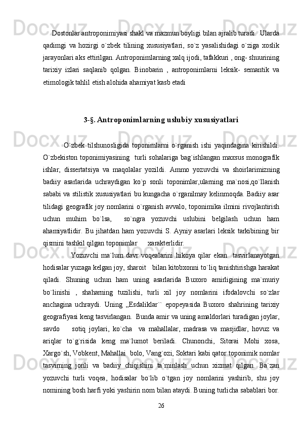       Dostonlar antroponimiyasi shakl va mazmun boyligi bilan ajralib turadi.  Ularda
qadimgi   va   hozirgi   o`zbek   tilining   xususiyatlari,   so`z   yasalishidagi   o`ziga   xoslik
jarayonlari aks ettirilgan. Antroponimlarning xalq ijodi, tafakkuri , ong- shuurining
tarixiy   izlari   saqlanib   qolgan.   Binobarin   ,   antroponimlarni   leksik-   semantik   va
etimologik tahlil etish alohida ahamiyat kasb etadi
3- § .  Antroponimlarning uslubiy xususiyatlari
              O`zbek   tilshunosligida   toponimlarni   o`rganish   ishi   yaqindagina   kirishildi.
O`zbekiston  toponimiyasining   turli  sohalariga bag`ishlangan maxsus  monografik
ishlar,   dissertatsiya   va   maqolalar   yozildi.   Ammo   yozuvchi   va   shoirlarimizning
badiiy   asarlarida   uchraydigan   ko`p   sonli   toponimlar,ularning   ma`nosi,qo`llanish
sababi va stilistik xususiyatlari bu kungacha o`rganilmay kelinmoqda. Badiiy asar
tilidagi  geografik joy nomlarini o`rganish  avvalo, toponimika ilmini  rivojlantirish
uchun   muhim   bo`lsa,     so`ngra   yozuvchi   uslubini   belgilash   uchun   ham
ahamiyatlidir.   Bu   jihatdan   ham   yozuvchi   S.   Ayniy   asarlari   leksik   tarkibining   bir
qismini tashkil qilgan toponimlar      xarakterlidir. 
                    Yozuvchi   ma`lum   davr   voqealarini   hikoya   qilar   ekan     tasvirlanayotgan
hodisalar yuzaga kelgan joy, sharoit   bilan kitobxonni to`liq tanishtirishga harakat
qiladi.   Shuning   uchun   ham   uning   asarlarida   Buxoro   amirligining   ma`muriy
bo`linishi   ,   shaharning   tuzilishi,   turli   xil   joy   nomlarini   ifodalovchi   so`zlar
anchagina   uchraydi.   Uning   ,,Esdaliklar``   epopeyasida   Buxoro   shahrining   tarixiy
geografiyasi keng tasvirlangan.  Bunda amir va uning amaldorlari turadigan joylar,
savdo     sotiq   joylari,   ko`cha     va   mahallalar,   madrasa   va   masjidlar,   hovuz   va
ariqlar   to`g`risida   keng   ma`lumot   beriladi.   Chunonchi,   Sitorai   Mohi   xosa,
Xargo`sh, Vobkent, Mahallai  bolo, Vang`ozi, Soktari kabi qator toponimik nomlar
tasvirning   jonli   va   badiiy   chiqishini   ta`minlash   uchun   xizmat   qilgan.   Ba`zan
yozuvchi   turli   voqea,   hodisalar   bo`lib   o`tgan   joy   nomlarini   yashirib,   shu   joy
nomining bosh harfi yoki yashirin nom bilan ataydi. Buning turlicha sabablari bor.
26 