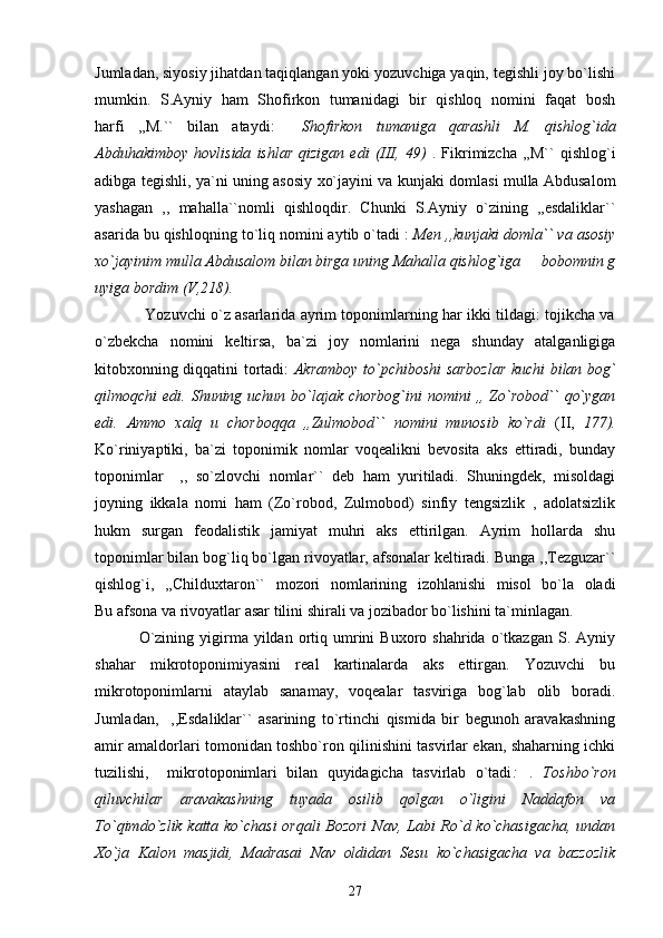 Jumladan, siyosiy jihatdan taqiqlangan yoki yozuvchiga yaqin, tegishli joy bo`lishi
mumkin.   S.Ayniy   ham   Shofirkon   tumanidagi   bir   qishloq   nomini   faqat   bosh
harfi   ,,M.``   bilan   ataydi:     Shofirkon   tumaniga   qarashli   M.   qishlog`ida
Abduhakimboy   hovlisida   ishlar   qizigan   edi   (III,  49)   .   Fikrimizcha   ,,M``   qishlog`i
adibga tegishli, ya`ni uning asosiy xo`jayini va kunjaki domlasi mulla Abdusalom
yashagan   ,,   mahalla``nomli   qishloqdir.   Chunki   S.Ayniy   o`zining   ,,esdaliklar``
asarida bu qishloqning to`liq nomini aytib o`tadi :  Men ,,kunjaki domla`` va asosiy
xo`jayinim mulla Abdusalom bilan birga uning Mahalla qishlog`iga   bobomnin g
uyiga bordim (V,218).
                            Yozuvchi o`z asarlarida ayrim toponimlarning har ikki tildagi: tojikcha va
o`zbekcha   nomini   keltirsa,   ba`zi   joy   nomlarini   nega   shunday   atalganligiga
kitobxonning diqqatini tortadi:   Akramboy to`pchiboshi sarbozlar kuchi bilan bog`
qilmoqchi  edi. Shuning uchun bo`lajak  chorbog`ini  nomini  ,, Zo`robod``  qo`ygan
edi.   Ammo   xalq   u   chorboqqa   ,,Zulmobod``   nomini   munosib   ko`rdi   (II,   177).
Ko`riniyaptiki,   ba`zi   toponimik   nomlar   voqealikni   bevosita   aks   ettiradi,   bunday
toponimlar     ,,   so`zlovchi   nomlar``   deb   ham   yuritiladi.   Shuningdek,   misoldagi
joyning   ikkala   nomi   ham   (Zo`robod,   Zulmobod)   sinfiy   tengsizlik   ,   adolatsizlik
hukm   surgan   feodalistik   jamiyat   muhri   aks   ettirilgan.   Ayrim   hollarda   shu
toponimlar bilan bog`liq bo`lgan rivoyatlar, afsonalar keltiradi. Bunga ,,Tezguzar``
qishlog`i,   ,,Childuxtaron``   mozori   nomlarining   izohlanishi   misol   bo`la   oladi
Bu afsona va rivoyatlar asar tilini shirali va jozibador bo`lishini ta`minlagan.
                              O`zining  yigirma  yildan  ortiq  umrini   Buxoro  shahrida  o`tkazgan  S.  Ayniy
shahar   mikrotoponimiyasini   real   kartinalarda   aks   ettirgan.   Yozuvchi   bu
mikrotoponimlarni   ataylab   sanamay,   voqealar   tasviriga   bog`lab   olib   boradi.
Jumladan,     ,,Esdaliklar``   asarining   to`rtinchi   qismida   bir   begunoh   aravakashning
amir amaldorlari tomonidan toshbo`ron qilinishini tasvirlar ekan, shaharning ichki
tuzilishi,     mikrotoponimlari   bilan   quyidagicha   tasvirlab   o`tadi : .   Toshbo`ron

qiluvchilar   aravakashning   tuyada   osilib   qolgan   o`ligini   Naddafon   va
To`qimdo`zlik katta ko`chasi  orqali Bozori  Nav, Labi Ro`d ko`chasigacha, undan
Xo`ja   Kalon   masjidi,   Madrasai   Nav   oldidan   Sesu   ko`chasigacha   va   bazzozlik
27 