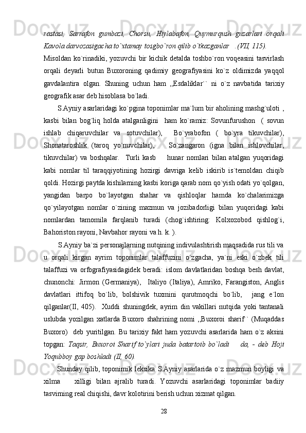 rastasi,   Sarrafon   gumbazi,   Chorsu,   Hiylabafon,   Quymurqush   guzarlari   orqali
Kavola darvozasigacha to`xtamay tosgbo`ron qilib o`tkazganlar .(VII, 115). 
Misoldan ko`rinadiki, yozuvchi  bir  kichik detalda toshbo`ron voqeasini  tasvirlash
orqali   deyarli   butun   Buxoroning   qadimiy   geografiyasini   ko`z   oldimizda   yaqqol
gavdalantira   olgan.   Shuning   uchun   ham   ,,Esdaliklar``   ni   o`z   navbatida   tarixiy
geografik asar deb hisoblasa bo`ladi.
           S.Ayniy asarlaridagi ko`pgina toponimlar ma`lum bir aholining mashg`uloti ,
kasbi   bilan   bog`liq   holda   atalganligini     ham   ko`ramiz:   Sovunfurushon     (   sovun
ishlab   chiqaruvchilar   va   sotuvchilar),     Bo`yrabofon   (   bo`yra   tikuvchilar),
Shonataroshlik   (taroq   yo`nuvchilar),       So`zangaron   (igna   bilan   ishlovchilar,
tikuvchilar)   va   boshqalar.     Turli   kasb     hunar   nomlari   bilan   atalgan   yuqoridagi	

kabi   nomlar   til   taraqqiyotining   hozirgi   davriga   kelib   iskirib   is`temoldan   chiqib
qoldi. Hozirgi paytda kishilarning kasbi koriga qarab nom qo`yish odati yo`qolgan,
yangidan   barpo   bo`layotgan   shahar   va   qishloqlar   hamda   ko`chalarimizga
qo`yilayotgan   nomlar   o`zining   mazmun   va   jozibadorligi   bilan   yuqoridagi   kabi
nomlardan   tamomila   farqlanib   turadi   (chog`ishtiring:   Kolxozobod   qishlog`i,
Bahoriston rayoni, Navbahor rayoni va h. k. ).  
       S.Ayniy ba`zi personajlarning nutqining indivulashtirish maqsadida rus tili va
u   orqali   kirgan   ayrim   toponimlar   talaffuzini   o`zgacha,   ya`ni   eski   o`zbek   tili
talaffuzi   va   orfografiyasidagidek   beradi:   islom   davlatlaridan   boshqa   besh   davlat,
chunonchi:   Jirmon   (Germaniya),     Italiyo   (Italiya),   Amriko,   Farangiston,   Anglis
davlatlari   ittifoq   bo`lib,   bolshivik   tuxmini   qurutmoqchi   bo`lib,     jang   e`lon
qilganlar(II,   405).     Xuddi   shuningdek,   ayrim   din   vakillari   nutqida   yoki   tantanali
uslubda   yozilgan   xatlarda   Buxoro   shahrining   nomi   ,,Buxoroi   sharif``   (Muqaddas
Buxoro)     deb   yuritilgan.   Bu   tarixiy   fakt   ham   yozuvchi   asarlarida   ham   o`z   aksini
topgan:   Taqsir,   Buxoroi   Sharif   to`ylari   juda   batartoib   bo`ladi     da,   -   deb   Hoji	

Yoqubboy gap boshladi (II, 60).         
          Shunday   qilib,   toponimik   leksika   S.Ayniy   asarlarida   o`z   mazmun   boyligi   va
xilma     xilligi   bilan   ajralib   turadi.   Yozuvchi   asarlaridagi   toponimlar   badiiy	

tasvirning real chiqishi, davr kolotirini berish uchun xizmat qilgan. 
28 