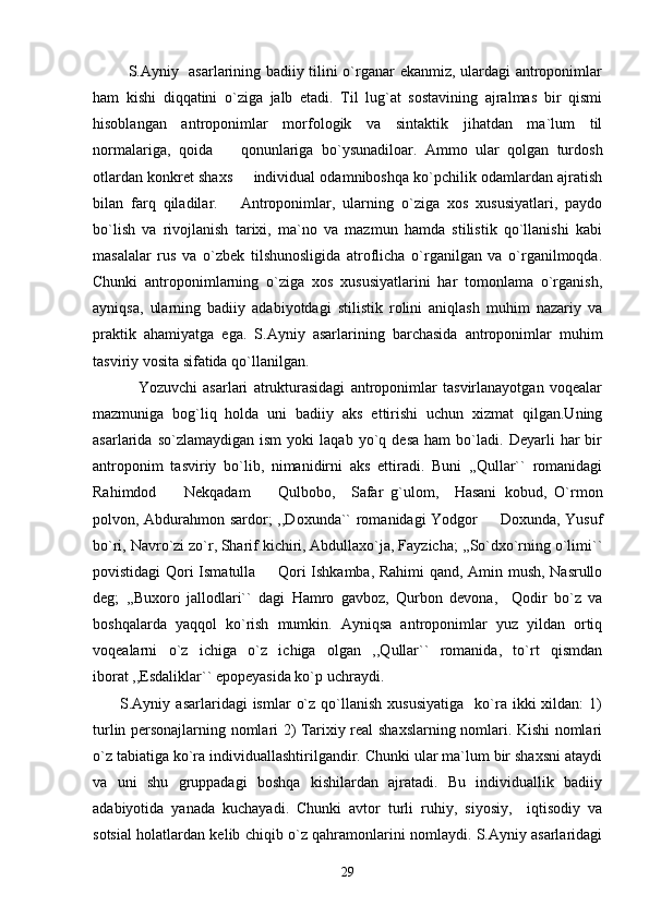              S.Ayniy   asarlarining badiiy tilini o`rganar ekanmiz, ulardagi antroponimlar
ham   kishi   diqqatini   o`ziga   jalb   etadi.   Til   lug`at   sostavining   ajralmas   bir   qismi
hisoblangan   antroponimlar   morfologik   va   sintaktik   jihatdan   ma`lum   til
normalariga,   qoida     qonunlariga   bo`ysunadiloar.   Ammo   ular   qolgan   turdosh
otlardan konkret shaxs   individual odamniboshqa ko`pchilik odamlardan ajratish	

bilan   farq   qiladilar.       Antroponimlar,   ularning   o`ziga   xos   xususiyatlari,   paydo
bo`lish   va   rivojlanish   tarixi,   ma`no   va   mazmun   hamda   stilistik   qo`llanishi   kabi
masalalar   rus   va   o`zbek   tilshunosligida   atroflicha   o`rganilgan   va   o`rganilmoqda.
Chunki   antroponimlarning   o`ziga   xos   xususiyatlarini   har   tomonlama   o`rganish,
ayniqsa,   ularning   badiiy   adabiyotdagi   stilistik   rolini   aniqlash   muhim   nazariy   va
praktik   ahamiyatga   ega.   S.Ayniy   asarlarining   barchasida   antroponimlar   muhim
tasviriy vosita sifatida qo`llanilgan.
                Yozuvchi   asarlari   atrukturasidagi   antroponimlar   tasvirlanayotgan   voqealar
mazmuniga   bog`liq   holda   uni   badiiy   aks   ettirishi   uchun   xizmat   qilgan.Uning
asarlarida  so`zlamaydigan   ism   yoki   laqab  yo`q   desa   ham   bo`ladi.   Deyarli   har   bir
antroponim   tasviriy   bo`lib,   nimanidirni   aks   ettiradi.   Buni   ,,Qullar``   romanidagi
Rahimdod     Nekqadam     Qulbobo,     Safar   g`ulom,     Hasani   kobud,   O`rmon	
 
polvon, Abdurahmon sardor; ,,Doxunda`` romanidagi Yodgor   Doxunda, Yusuf	

bo`ri, Navro`zi zo`r, Sharif kichiri, Abdullaxo`ja, Fayzicha; ,,So`dxo`rning o`limi``
povistidagi Qori Ismatulla   Qori Ishkamba, Rahimi qand, Amin mush, Nasrullo	

deg;   ,,Buxoro   jallodlari``   dagi   Hamro   gavboz,   Qurbon   devona,     Qodir   bo`z   va
boshqalarda   yaqqol   ko`rish   mumkin.   Ayniqsa   antroponimlar   yuz   yildan   ortiq
voqealarni   o`z   ichiga   o`z   ichiga   olgan   ,,Qullar``   romanida,   to`rt   qismdan
iborat ,,Esdaliklar`` epopeyasida ko`p uchraydi. 
          S.Ayniy  asarlaridagi   ismlar   o`z  qo`llanish  xususiyatiga     ko`ra  ikki   xildan:   1)
turlin personajlarning nomlari 2) Tarixiy real shaxslarning nomlari. Kishi nomlari
o`z tabiatiga ko`ra individuallashtirilgandir. Chunki ular ma`lum bir shaxsni ataydi
va   uni   shu   gruppadagi   boshqa   kishilardan   ajratadi.   Bu   individuallik   badiiy
adabiyotida   yanada   kuchayadi.   Chunki   avtor   turli   ruhiy,   siyosiy,     iqtisodiy   va
sotsial holatlardan kelib chiqib o`z qahramonlarini nomlaydi. S.Ayniy asarlaridagi
29 