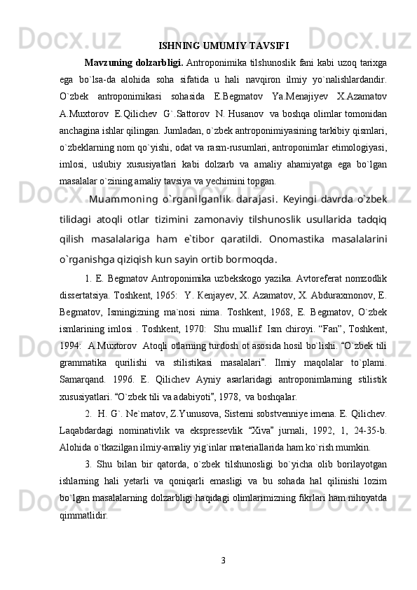 ISHNING UMUMIY TAVSIFI
Mavzuning dolzarbligi.   Antroponimika tilshunoslik fani kabi uzoq tarixga
ega   bo`lsa-da   alohida   soha   sifatida   u   hali   navqiron   ilmiy   yo`nalishlardandir.
O`zbek   antroponimikasi   sohasida   E.Begmatov   Ya.Menajiyev   X.Azamatov
A.Muxtorov   E.Qilichev   G`.Sattorov   N. Husanov   va boshqa olimlar tomonidan
anchagina ishlar qilingan. Jumladan, o`zbеk antroponimiyasining tarkibiy qismlari,
o`zbеklarning nom qo`yishi, odat va rasm-rusumlari, antroponimlar etimologiyasi,
imlosi,   uslubiy   xususiyatlari   kabi   dolzarb   va   amaliy   ahamiyatga   ega   bo`lgan
masalalar o`zining amaliy tavsiya va yеchimini topgan.  
  Muammoning   o` rganilganlik   darajasi.   Keyingi   davrda   o`zbek
tilidagi   atoqli   otlar   tizimini   zamonaviy   tilshunoslik   usullarida   tadqiq
qilish   masalalariga   ham   e`tibor   qaratildi.   Onomastika   masalalarini
o`rganishga qiziqish kun sayin ortib bormoqda .
1. E. Begmatov  Аntroponimika uzbekskogo   yazika.  Avtoreferat  nomzodlik
dissertatsiya. Toshkent, 1965:   Y. Кenjayev, X. Azamatov, X. Abduraxmonov, E.
Begmatov,   Ismingizning   ma`nosi   nima.   Toshkent,   1968,   E.   Begmatov,   O`zbek
ismlarining  imlosi   .  Toshkent,   1970:     Shu  muallif.  Ism   chiroyi.   “Fan”,  Toshkent,
1994:     A.Muxtorov   Atoqli otlarning turdosh ot asosida hosil bo`lishi.  O`zbek tili
grammatika   qurilishi   va   stilistikasi   masalalari .   Ilmiy   maqolalar   to`plami.	

Samarqand.   1996.   E.   Qilichev   Ayniy   asarlaridagi   antroponimlarning   stilistik
xususiyatlari.  O`zbek tili va adabiyoti , 1978,  va boshqalar.	
 
2.    H .  G` .   Ne ` matov, Z.Yunusova, Sistemi sobstvenniye imena. E.   Qilichev.
Laqabdardagi   nominativlik   va   ekspressevlik   Xiva   jurnali,   1992,   1,   24-35-b.	
 
Alohida o`tkazilgan ilmiy-amaliy yig`inlar materiallarida ham ko`rish mumkin.
3.   Shu   bilan   bir   qatorda,   o`zbek   tilshunosligi   bo`yicha   olib   borilayotgan
ishlarning   hali   yetarli   va   qoniqarli   emasligi   va   bu   sohada   hal   qilinishi   lozim
bo`lgan masalalarning dolzarbligi haqidagi olimlarimizning fikrlari ham nihoyatda
qimmatlidir.
3 