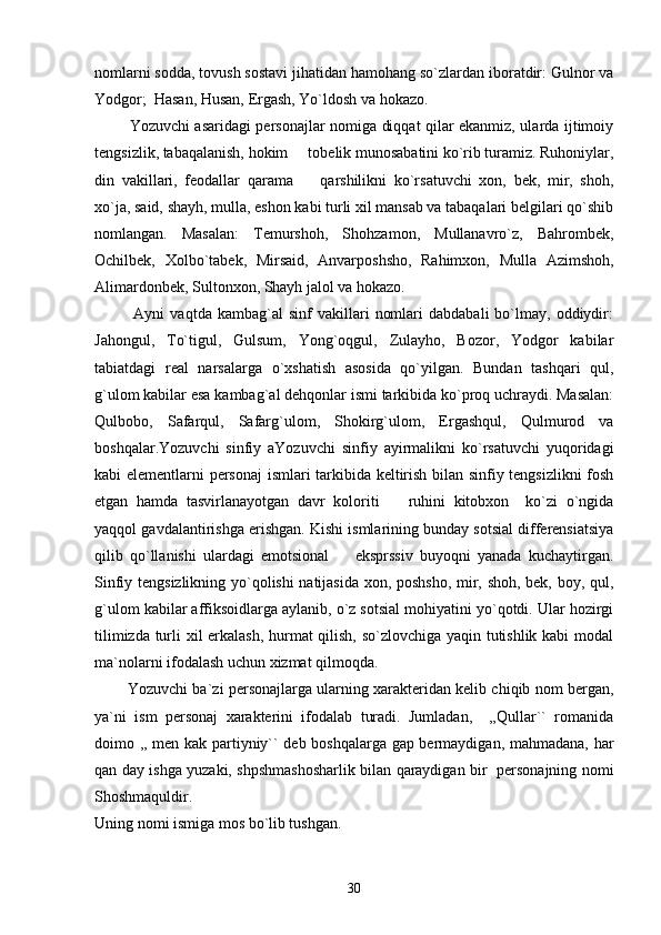 nomlarni sodda, tovush sostavi jihatidan hamohang so`zlardan iboratdir: Gulnor va
Yodgor;  Hasan, Husan, Ergash, Yo`ldosh va hokazo.
             Yozuvchi asaridagi personajlar nomiga diqqat qilar ekanmiz, ularda ijtimoiy
tengsizlik, tabaqalanish, hokim   tobelik munosabatini ko`rib turamiz. Ruhoniylar,
din   vakillari,   feodallar   qarama     qarshilikni   ko`rsatuvchi   xon,   bek,   mir,   shoh,

xo`ja, said, shayh, mulla, eshon kabi turli xil mansab va tabaqalari belgilari qo`shib
nomlangan.   Masalan:   Temurshoh,   Shohzamon,   Mullanavro`z,   Bahrombek,
Ochilbek,   Xolbo`tabek,   Mirsaid,   Anvarposhsho,   Rahimxon,   Mulla   Azimshoh,
Alimardonbek, Sultonxon, Shayh jalol va hokazo. 
              Ayni   vaqtda   kambag`al   sinf   vakillari   nomlari   dabdabali   bo`lmay,  oddiydir:
Jahongul,   To`tigul,   Gulsum,   Yong`oqgul,   Zulayho,   Bozor,   Yodgor   kabilar
tabiatdagi   real   narsalarga   o`xshatish   asosida   qo`yilgan.   Bundan   tashqari   qul,
g`ulom kabilar esa kambag`al dehqonlar ismi tarkibida ko`proq uchraydi. Masalan:
Qulbobo,   Safarqul,   Safarg`ulom,   Shokirg`ulom,   Ergashqul,   Qulmurod   va
boshqalar.Yozuvchi   sinfiy   aYozuvchi   sinfiy   ayirmalikni   ko`rsatuvchi   yuqoridagi
kabi elementlarni personaj  ismlari tarkibida keltirish bilan sinfiy tengsizlikni  fosh
etgan   hamda   tasvirlanayotgan   davr   koloriti     ruhini   kitobxon     ko`zi   o`ngida	

yaqqol gavdalantirishga erishgan. Kishi ismlarining bunday sotsial differensiatsiya
qilib   qo`llanishi   ulardagi   emotsional     eksprssiv   buyoqni   yanada   kuchaytirgan.	

Sinfiy tengsizlikning yo`qolishi natijasida xon, poshsho, mir, shoh, bek, boy, qul,
g`ulom kabilar affiksoidlarga aylanib, o`z sotsial mohiyatini yo`qotdi. Ular hozirgi
tilimizda turli xil erkalash, hurmat qilish, so`zlovchiga yaqin tutishlik kabi modal
ma`nolarni ifodalash uchun xizmat qilmoqda.
          Yozuvchi ba`zi personajlarga ularning xarakteridan kelib chiqib nom bergan,
ya`ni   ism   personaj   xarakterini   ifodalab   turadi.   Jumladan,     ,,Qullar``   romanida
doimo ,, men kak partiyniy`` deb boshqalarga gap bermaydigan, mahmadana, har
qan day ishga yuzaki, shpshmashosharlik bilan qaraydigan bir   personajning nomi
Shoshmaquldir.    
Uning nomi ismiga mos bo`lib tushgan. 
30 