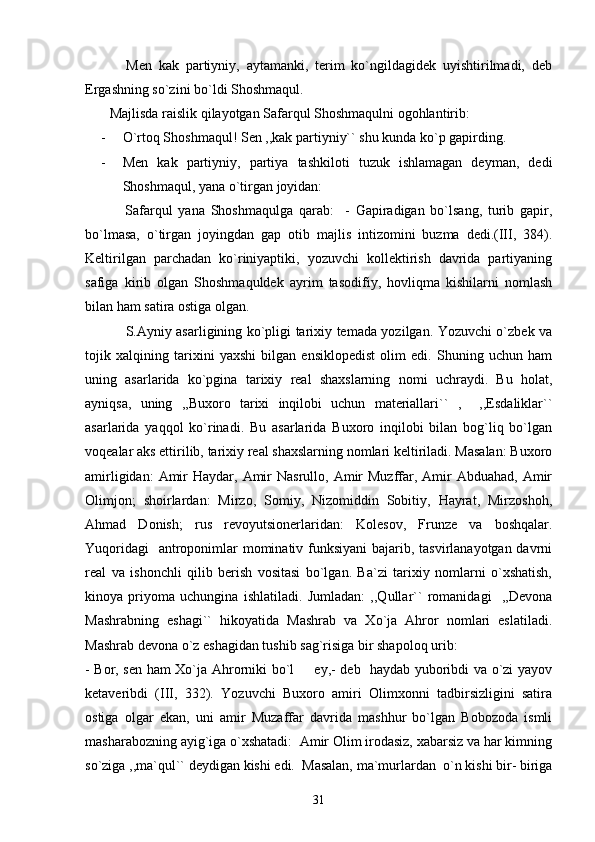             Men   kak   partiyniy,   aytamanki,   terim   ko`ngildagidek   uyishtirilmadi,   deb
Ergashning so`zini bo`ldi Shoshmaqul.
       Majlisda raislik qilayotgan Safarqul Shoshmaqulni ogohlantirib:
- O`rtoq Shoshmaqul! Sen ,,kak partiyniy`` shu kunda ko`p gapirding.
- Men   kak   partiyniy,   partiya   tashkiloti   tuzuk   ishlamagan   deyman,   dedi
Shoshmaqul, yana o`tirgan joyidan:
              Safarqul   yana   Shoshmaqulga   qarab:     -   Gapiradigan   bo`lsang,   turib   gapir,
bo`lmasa,   o`tirgan   joyingdan   gap   otib   majlis   intizomini   buzma   dedi.(III,   384).
Keltirilgan   parchadan   ko`riniyaptiki,   yozuvchi   kollektirish   davrida   partiyaning
safiga   kirib   olgan   Shoshmaquldek   ayrim   tasodifiy,   hovliqma   kishilarni   nomlash
bilan ham satira ostiga olgan.
                 S.Ayniy asarligining ko`pligi tarixiy temada yozilgan. Yozuvchi o`zbek va
tojik   xalqining   tarixini   yaxshi   bilgan   ensiklopedist   olim   edi.   Shuning   uchun   ham
uning   asarlarida   ko`pgina   tarixiy   real   shaxslarning   nomi   uchraydi.   Bu   holat,
ayniqsa,   uning   ,,Buxoro   tarixi   inqilobi   uchun   materiallari``   ,     ,,Esdaliklar``
asarlarida   yaqqol   ko`rinadi.   Bu   asarlarida   Buxoro   inqilobi   bilan   bog`liq   bo`lgan
voqealar aks ettirilib, tarixiy real shaxslarning nomlari keltiriladi. Masalan: Buxoro
amirligidan:   Amir   Haydar, Amir  Nasrullo,  Amir   Muzffar,  Amir   Abduahad,  Amir
Olimjon;   shoirlardan:   Mirzo,   Somiy,   Nizomiddin   Sobitiy,   Hayrat,   Mirzoshoh,
Ahmad   Donish;   rus   revoyutsionerlaridan:   Kolesov,   Frunze   va   boshqalar.
Yuqoridagi    antroponimlar mominativ funksiyani  bajarib, tasvirlanayotgan davrni
real   va   ishonchli   qilib   berish   vositasi   bo`lgan.   Ba`zi   tarixiy   nomlarni   o`xshatish,
kinoya   priyoma   uchungina   ishlatiladi.   Jumladan:   ,,Qullar``   romanidagi     ,,Devona
Mashrabning   eshagi``   hikoyatida   Mashrab   va   Xo`ja   Ahror   nomlari   eslatiladi.
Mashrab devona o`z eshagidan tushib sag`risiga bir shapoloq urib: 
- Bor, sen ham Xo`ja Ahrorniki bo`l   ey,- deb   haydab yuboribdi va o`zi yayov
ketaveribdi   (III,   332).   Yozuvchi   Buxoro   amiri   Olimxonni   tadbirsizligini   satira
ostiga   olgar   ekan,   uni   amir   Muzaffar   davrida   mashhur   bo`lgan   Bobozoda   ismli
masharabozning ayig`iga o`xshatadi:  Amir Olim irodasiz, xabarsiz va har kimning
so`ziga ,,ma`qul`` deydigan kishi edi.  Masalan, ma`murlardan  o`n kishi bir- biriga
31 