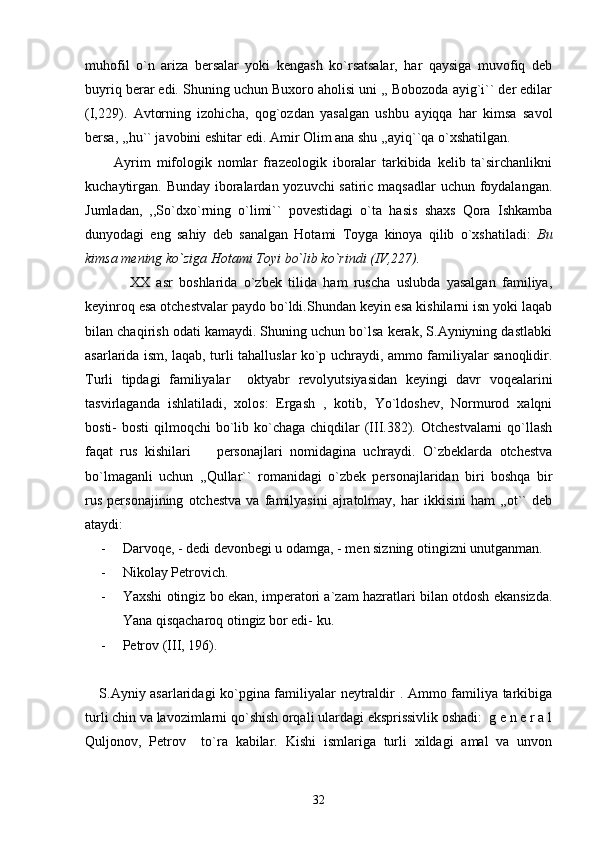 muhofil   o`n   ariza   bersalar   yoki   kengash   ko`rsatsalar,   har   qaysiga   muvofiq   deb
buyriq berar edi. Shuning uchun Buxoro aholisi uni ,, Bobozoda ayig`i`` der edilar
(I,229).   Avtorning   izohicha,   qog`ozdan   yasalgan   ushbu   ayiqqa   har   kimsa   savol
bersa, ,,hu`` javobini eshitar edi. Amir Olim ana shu ,,ayiq``qa o`xshatilgan.
          Ayrim   mifologik   nomlar   frazeologik   iboralar   tarkibida   kelib   ta`sirchanlikni
kuchaytirgan. Bunday iboralardan yozuvchi  satiric maqsadlar  uchun foydalangan.
Jumladan,   ,,So`dxo`rning   o`limi``   povestidagi   o`ta   hasis   shaxs   Qora   Ishkamba
dunyodagi   eng   sahiy   deb   sanalgan   Hotami   Toyga   kinoya   qilib   o`xshatiladi:   Bu
kimsa mening ko`ziga Hotami Toyi bo`lib ko`rindi (IV,227).  
              XX   asr   boshlarida   o`zbek   tilida   ham   ruscha   uslubda   yasalgan   familiya,
keyinroq esa otchestvalar paydo bo`ldi.Shundan keyin esa kishilarni isn yoki laqab
bilan chaqirish odati kamaydi. Shuning uchun bo`lsa kerak, S.Ayniyning dastlabki
asarlarida ism, laqab, turli tahalluslar ko`p uchraydi, ammo familiyalar sanoqlidir.
Turli   tipdagi   familiyalar     oktyabr   revolyutsiyasidan   keyingi   davr   voqealarini
tasvirlaganda   ishlatiladi,   xolos:   Ergash   ,   kotib,   Yo`ldoshev,   Normurod   xalqni
bosti-  bosti  qilmoqchi  bo`lib ko`chaga chiqdilar  (III.382). Otchestvalarni  qo`llash
faqat   rus   kishilari     personajlari   nomidagina   uchraydi.   O`zbeklarda   otchestva
bo`lmaganli   uchun   ,,Qullar``   romanidagi   o`zbek   personajlaridan   biri   boshqa   bir
rus   personajining   otchestva   va   familyasini   ajratolmay,   har   ikkisini   ham   ,,ot``   deb
ataydi:  
- Darvoqe, - dedi devonbegi u odamga, - men sizning otingizni unutganman.
- Nikolay Petrovich.
- Yaxshi otingiz bo ekan, imperatori a`zam hazratlari bilan otdosh ekansizda.
Yana qisqacharoq otingiz bor edi- ku.
- Petrov (III, 196). 
     S.Ayniy asarlaridagi ko`pgina familiyalar neytraldir . Ammo familiya tarkibiga
turli chin va lavozimlarni qo`shish orqali ulardagi eksprissivlik oshadi:  g e n e r a l
Quljonov,   Petrov     to`ra   kabilar.   Kishi   ismlariga   turli   xildagi   amal   va   unvon
32 