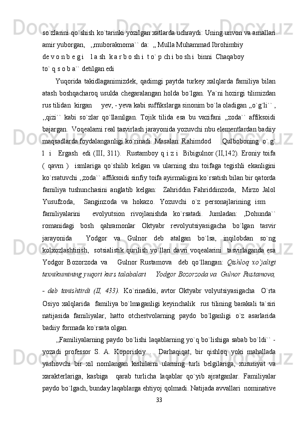 so`zlarini qo`shish ko`tarinki yozilgan xatlarda uchraydi: Uning unvon va amallari
amir yuborgan,   ,,muboraknoma`` da:  ,, Mulla Muhammad Ibrohimbiy  
de v o n b e g i    l a sh  k a r b o sh i  t o` p ch i bo sh i  binni  Chaqaboy  
to` q s o b a`` detilgan edi   
          Yuqorida   takidlaganimizdek,   qadimgi   paytda   turkey   xalqlarda   familiya   bilan
atash boshqacharoq usulda chegaralangan holda bo`lgan. Ya`ni hozirgi tilimizdan
rus tilidan  kirgan   yev, - yeva kabi suffikslarga sinonim bo`la oladigan ,,o`g`li`` ,
,,qizi``   kabi   so`zlar   qo`llanilgan.   Tojik   tilida   esa   bu   vazifani   ,,zoda``   affiksoidi
bajargan.  Voqealarni real tasvirlash jarayonida yozuvchi nbu elementlardan badiiy
maqsadlarda foydalanganligi ko`rinadi.  Masalan: Rahimdod    Qulboboning  o` g`	

l   i     Ergash   edi  (III, 311).    Rustamboy q i z i   Bibigulnor  (II,142). Eroniy toifa
(   qavm   )     ismlariga   qo`shilib   kelgan   va   ularning   shu   toifaga   tegishli   ekanligini
ko`rsatuvchi  ,,zoda`` affiksoidi sinfiy toifa ayirmaligini ko`rsatish bilan bir qatorda
familiya   tushunchasini   anglatib   kelgan:     Zahriddin   Fahriddinzoda,     Mirzo   Jalol
Yusufzoda,     Sanginzoda   va   hokazo.   Yozuvchi   o`z   personajlarining   ism  	

familiyalarini     evolyutsion   rivojlanishda   ko`rsatadi.   Jumladan:   ,Dohunda``
romanidagi   bosh   qahramonlar   Oktyabr   revolyutsiyasigacha   bo`lgan   tasvir
jarayonida     Yodgor   va   Gulnor   deb   atalgan   bo`lsa,   inqilobdan   so`ng
kolxozlashtirish,     sotsialistik   qurilish   yo`llari   davri   voqealarini     tasvirlaganda   esa
Yodgor   Bozorzoda   va       Gulnor   Rustamova     deb   qo`llangan:   Qishloq   xo`jaligi
texnikumining yuqori kurs talabalari   Yodgor Bozorzoda va  Gulnor Rustamova,	

-   deb   tanishtirdi   (II,   433).   Ko`rinadiki,   avtor   Oktyabr   volyutsiyasigacha     O`rta
Osiyo   xalqlarida     familiya   bo`lmaganligi   keyinchalik     rus   tilining   barakali   ta`siri
natijasida   familiyalar,   hatto   otchestvolarning   paydo   bo`lganligi   o`z   asarlarida
badiiy formada ko`rsata olgan.
           ,,Familiyalarning paydo bo`lishi laqablarning yo`q bo`lishiga sabab bo`ldi`` -
yozadi   professor   S.   A.   Koporiskiy   .     Darhaqiqat,   bir   qishloq   yoki   mahallada
yashovchi   bir   xil   nomlangan   kishilarni   ularning   turli   belgilariga,   xususiyat   va
xarakterlariga,   kasbiga     qarab   turlicha   laqablar   qo`yib   ajratganlar.   Familiyalar
paydo bo`lgach, bunday laqablarga ehtiyoj qolmadi. Natijada avvallari  nominative
33 