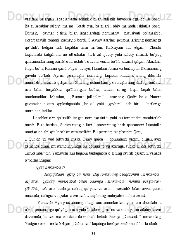 vazifani   bajargan   laqablar   asta   sekinlik   bilan   stilistik   buyoqqa   ega   bo`lib   bordi.
Ba`zi   laqablar   salbiy     ma`no       kasb   etsa,   ba`zilari   ijobiy   ma`noda   ishlatila   bordi.
Demak,     davrlar   o`tishi   bilan   laqablardagi   nominativ     xususiyati   bo`shashib,
ekspressivlik   tomoni   kuchayib  bordi.  S.Ayniy   asarlari   personajlarining   nomlariga
qo`shilib   kelgan   turli   laqablar   ham   ma`lum   funksiyani   ado   etgan.     Chunki
laqablarda   kulgili   ma`no   ottenkalar,   turli   xil   ijobiy   yoki   salbiy   stilistik   bo`yoq
qahramonlarining xarakterini ochib beruvchi vosita bo`lib xizmat qilgan. Masalan,
Hayit bo`ri, Rahimi qand, Fayzi  avliyo, Hamdam forma va boshqalar fikrimizning
guvohi   bo`ladi.   Ayrim   personajlar   nomidagi   laqablar   xuddi   o`zining   ikkinchi
nomidek o`rnashib qolgandir. Shuning uchun ham personajlarning dialogi boshida
ism   bilan   birgalikda   qo`llanilgan   bo`lsa,   undan   so`ng   faqat   laqab   bilan
nomlanadilar.   Masalan,     ,,Buxoro   jallodlari``     asaridagi   Qodir   bo`z,   Hamro
gavbozlar   o`zaro   gaplashganida   ,,bo`z``   yoki   ,,gavboz``   deb   bir     birilariga
murojat qiladilar.
           Laqablar o`zi qo`shilib kelgan nom egasini  u yoki bu tomonidan xarakterlab
turadi.   Bu   jihatdan   ,,Sudxo`rning   o`limi``   povestining   bosh   qahramoni   Ismatullo
nomiga qo`shilgan laqablar xarakterlidir. Bu personaj bir jihatdan Qori, 
,,   Qur`on``ni   yod   biluvchi   shaxs.   Diniy   qoida     qonunlarni   yaxshi   bilgan,   ayni	

zamonda dinni, musulmonchilikga bir qorinni to`yg`azishga, sudxo`rlikka sotuvchi
,,ishkamba``dir. Yozuvchi shu laqabni tanlaganda o`zining satirik qalamini yanada
o`tkirlashtirgan:
            Qori Ishkamba ?!
                      Haqiqatdan,   qiziq   bir   nom.   Hayvonlarning   oshqozonini   ,,ishkamba``
deydilar.   Qanday   munosabat   bilan   odamga   ,,Ishkamba``   nomini   berganlar?
(IV,178),   deb   asar   boshiga   so`roq   qo`yadi   va   asta     sekinlik   bilan   avval   potrit	

misolida, so`ngra voqealar tasvirida bu laqabning mohiyatini ochib beradi. 
           Yozuvchi Ayniy uslubining o`ziga xos tomonlaridan  yana biri shundaki, u
o`z    personajiga qo`yilgan ism yoki laqabning ma`no va mohiyatini adabiy tasvir
davomida,   ba`zan   esa   snoskalarda   izohlab   ketadi.   Bunga   ,,Doxunda``   romanidagi
Yodgor ismi o`rnida kelgan ,,Dohunda`` laqabiga berilgan izoh misol bo`la oladi: 
34 