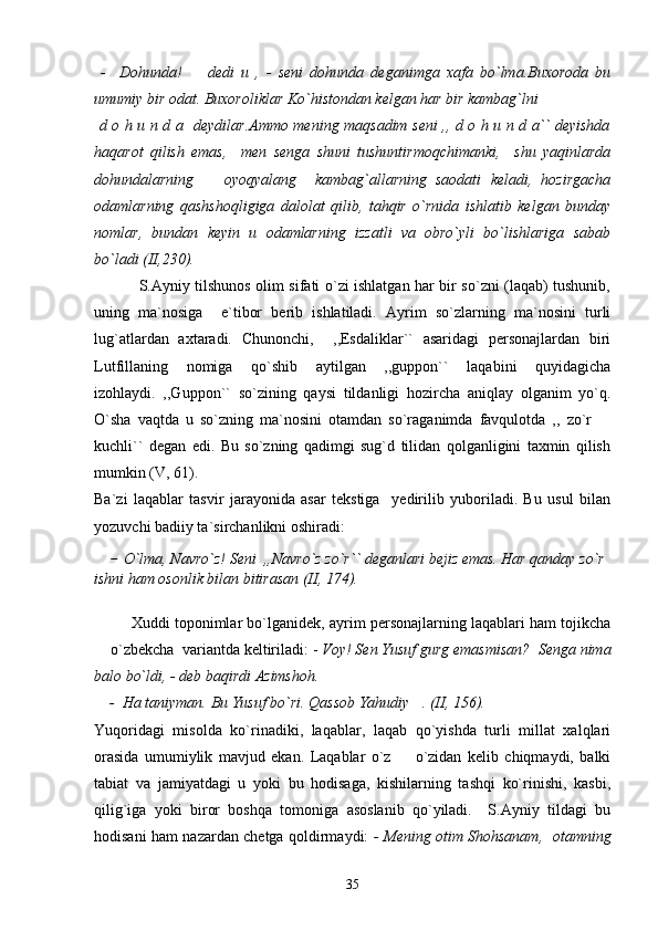   -     Dohunda!     dedi   u   ,   -   seni   dohunda   deganimga   xafa   bo`lma.Buxoroda   bu
umumiy bir odat. Buxoroliklar Ko`histondan kelgan har bir kambag`lni 
  d o h u n d a   deydilar.Ammo mening maqsadim seni ,, d o h u n d a`` deyishda
haqarot   qilish   emas,     men   senga   shuni   tushuntirmoqchimanki,     shu   yaqinlarda
dohundalarning     oyoqyalang     kambag`allarning   saodati   keladi,   hozirgacha	

odamlarning   qashshoqligiga   dalolat   qilib,   tahqir   o`rnida   ishlatib   kelgan   bunday
nomlar,   bundan   keyin   u   odamlarning   izzatli   va   obro`yli   bo`lishlariga   sabab
bo`ladi (II,230).
                 S.Ayniy tilshunos olim sifati o`zi ishlatgan har bir so`zni (laqab) tushunib,
uning   ma`nosiga     e`tibor   berib   ishlatiladi.   Ayrim   so`zlarning   ma`nosini   turli
lug`atlardan   axtaradi.   Chunonchi,     ,,Esdaliklar``   asaridagi   personajlardan   biri
Lutfillaning   nomiga   qo`shib   aytilgan   ,,guppon``   laqabini   quyidagicha
izohlaydi.   ,,Guppon``   so`zining   qaysi   tildanligi   hozircha   aniqlay   olganim   yo`q.
O`sha   vaqtda   u   so`zning   ma`nosini   otamdan   so`raganimda   favqulotda   ,,   zo`r  	

kuchli``   degan   edi.   Bu   so`zning   qadimgi   sug`d   tilidan   qolganligini   taxmin   qilish
mumkin (V, 61).
Ba`zi   laqablar   tasvir   jarayonida   asar   tekstiga     yedirilib   yuboriladi.   Bu   usul   bilan
yozuvchi badiiy ta`sirchanlikni oshiradi: 
    -  O`lma, Navro`z! Seni  ,,Navro`z zo`r`` deganlari bejiz emas. Har qanday zo`r 
ishni ham osonlik bilan bitirasan (II, 174).
         Xuddi toponimlar bo`lganidek, ayrim personajlarning laqablari ham tojikcha
 o`zbekcha  variantda keltiriladi: - 	
 Voy! Sen Yusuf gurg emasmisan?  Senga nima
balo bo`ldi, - deb baqirdi Azimshoh.
     -  Ha taniyman. Bu Yusuf bo`ri. Qassob Yahudiy . (II, 156).	

Yuqoridagi   misolda   ko`rinadiki,   laqablar,   laqab   qo`yishda   turli   millat   xalqlari
orasida   umumiylik   mavjud   ekan.   Laqablar   o`z     o`zidan   kelib   chiqmaydi,   balki	

tabiat   va   jamiyatdagi   u   yoki   bu   hodisaga,   kishilarning   tashqi   ko`rinishi,   kasbi,
qilig`iga   yoki   biror   boshqa   tomoniga   asoslanib   qo`yiladi.     S.Ayniy   tildagi   bu
hodisani ham nazardan chetga qoldirmaydi:   - Mening otim Shohsanam,   otamning
35 
