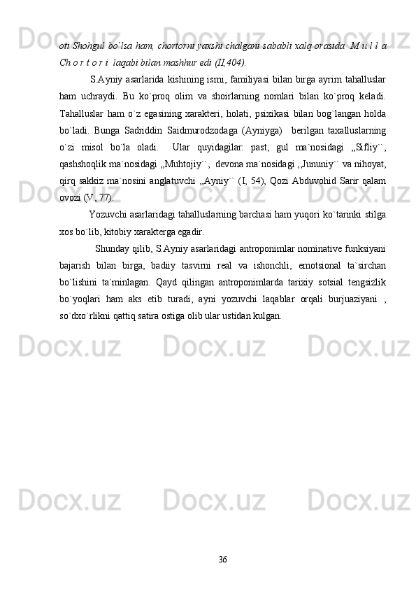oti Shohgul bo`lsa ham, chortorni yaxshi chalgani sababli xalq orasida   M u l l a
Ch o r t o r i  laqabi bilan mashhur edi (II,404). 
                 S.Ayniy asarlarida kishining ismi, familiyasi  bilan birga ayrim  tahalluslar
ham   uchraydi.   Bu   ko`proq   olim   va   shoirlarning   nomlari   bilan   ko`proq   keladi.
Tahalluslar   ham   o`z   egasining   xarakteri,   holati,   psixikasi   bilan   bog`langan   holda
bo`ladi.   Bunga   Sadriddin   Saidmurodzodaga   (Ayniyga)     berilgan   taxalluslarning
o`zi   misol   bo`la   oladi.     Ular   quyidagilar:   past,   gul   ma`nosidagi   ,,Sifliy``,
qashshoqlik ma`nosidagi ,,Muhtojiy``,  devona ma`nosidagi ,,Jununiy`` va nihoyat,
qirq  sakkiz  ma`nosini  anglatuvchi  ,,Ayniy``  (I,  54),  Qozi  Abduvohid  Sarir  qalam
ovozi (V, 77).
           Yozuvchi asarlaridagi tahalluslarning barchasi ham yuqori ko`tarinki stilga
xos bo`lib, kitobiy xarakterga egadir.
                  Shunday qilib, S.Ayniy asarlaridagi antroponimlar nominative funksiyani
bajarish   bilan   birga,   badiiy   tasvirni   real   va   ishonchli,   emotsional   ta`sirchan
bo`lishini   ta`minlagan.   Qayd   qilingan   antroponimlarda   tarixiy   sotsial   tengsizlik
bo`yoqlari   ham   aks   etib   turadi,   ayni   yozuvchi   laqablar   orqali   burjuaziyani   ,
so`dxo`rlikni qattiq satira ostiga olib ular ustidan kulgan. 
36 