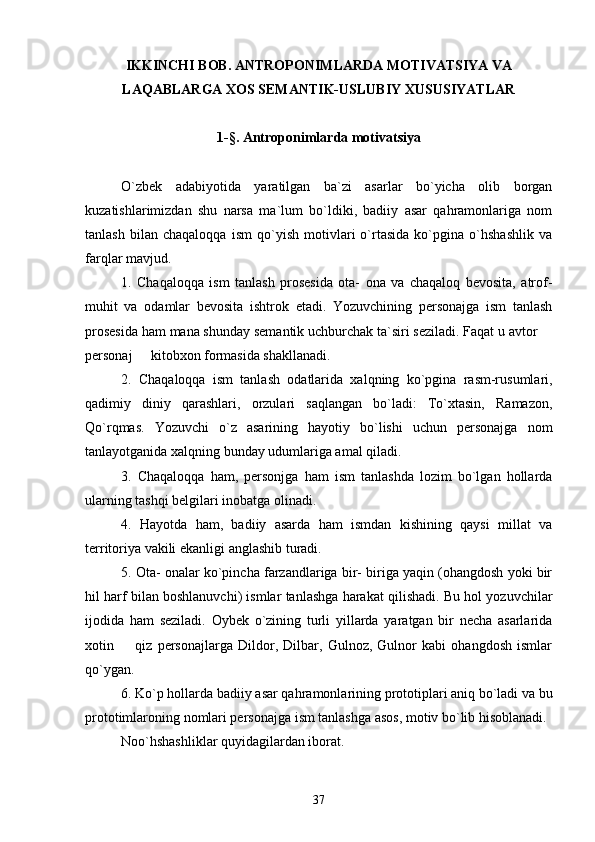 IKKINCHI BOB.  ANTROPONIMLARDA MOTIVATSIYA VA
LAQABLARGA XOS SEMANTIK-USLUBIY XUSUSIYATLAR
1- § . Antroponimlarda motivatsiya
O`zbek   adabiyotida   yaratilgan   ba`zi   asarlar   bo`yicha   olib   borgan
kuzatishlarimizdan   shu   narsa   ma`lum   bo`ldiki,   badiiy   asar   qahramonlariga   nom
tanlash   bilan   chaqaloqqa   ism   qo`yish   motivlari   o`rtasida   ko`pgina   o`hshashlik   va
farqlar mavjud.
1.   Chaqaloqqa   ism   tanlash   prosesida   ota-   ona   va   chaqaloq   bevosita,   atrof-
muhit   va   odamlar   bevosita   ishtrok   etadi.   Yozuvchining   personajga   ism   tanlash
prosesida ham mana shunday semantik uchburchak ta`siri seziladi. Faqat u avtor 
personaj   kitobxon formasida shakllanadi.	

2.   Chaqaloqqa   ism   tanlash   odatlarida   xalqning   ko`pgina   rasm-rusumlari,
qadimiy   diniy   qarashlari,   orzulari   saqlangan   bo`ladi:   To`xtasin,   Ramazon,
Qo`rqmas.   Yozuvchi   o`z   asarining   hayotiy   bo`lishi   uchun   personajga   nom
tanlayotganida xalqning bunday udumlariga amal qiladi.
3.   Chaqaloqqa   ham,   personjga   ham   ism   tanlashda   lozim   bo`lgan   hollarda
ularning tashqi belgilari inobatga olinadi. 
4.   Hayotda   ham,   badiiy   asarda   ham   ismdan   kishining   qaysi   millat   va
territoriya vakili ekanligi anglashib turadi. 
5. Ota- onalar ko`pincha farzandlariga bir- biriga yaqin (ohangdosh yoki bir
hil harf bilan boshlanuvchi) ismlar tanlashga harakat qilishadi. Bu hol yozuvchilar
ijodida   ham   seziladi.   Oybek   o`zining   turli   yillarda   yaratgan   bir   necha   asarlarida
xotin     qiz   personajlarga   Dildor,   Dilbar,   Gulnoz,   Gulnor   kabi   ohangdosh   ismlar	

qo`ygan.
6. Ko`p hollarda badiiy asar qahramonlarining prototiplari aniq bo`ladi va bu
prototimlaroning nomlari personajga ism tanlashga asos, motiv bo`lib hisoblanadi.
Noo`hshashliklar quyidagilardan iborat. 
37 