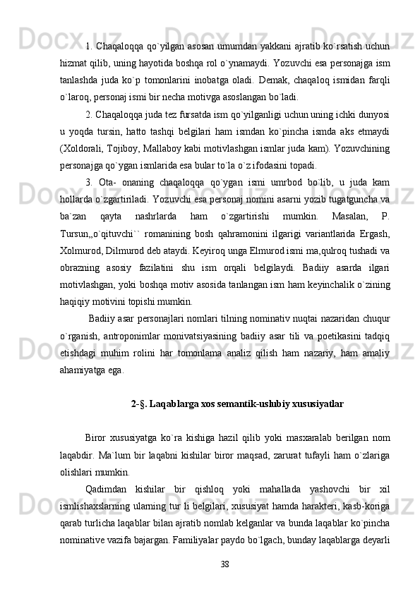 1. Chaqaloqqa qo`yilgan asosan  umumdan yakkani ajratib ko`rsatish uchun
hizmat qilib, uning hayotida boshqa rol o`ynamaydi.  Yozuvchi esa personajga ism
tanlashda   juda   ko`p   tomonlarini   inobatga   oladi.   Demak,   chaqaloq   ismidan   farqli
o`laroq, personaj ismi bir necha motivga asoslangan bo`ladi.
2. Chaqaloqqa juda tez fursatda ism qo`yilganligi uchun uning ichki dunyosi
u   yoqda   tursin,   hatto   tashqi   belgilari   ham   ismdan   ko`pincha   ismda   aks   etmaydi
(Xoldorali, Tojiboy, Mallaboy kabi motivlashgan ismlar juda kam). Yozuvchining
personajga qo`ygan ismlarida esa bular to`la o`z ifodasini topadi.
3.   Ota-   onaning   chaqaloqqa   qo`ygan   ismi   umrbod   bo`lib,   u   juda   kam
hollarda o`zgartiriladi. Yozuvchi esa personaj nomini asarni yozib tugatguncha va
ba`zan   qayta   nashrlarda   ham   o`zgartirishi   mumkin.   Masalan,   P.
Tursun,,o`qituvchi``   romanining   bosh   qahramonini   ilgarigi   variantlarida   Ergash,
Xolmurod, Dilmurod deb ataydi. Keyiroq unga Elmurod ismi ma,qulroq tushadi va
obrazning   asosiy   fazilatini   shu   ism   orqali   belgilaydi.   Badiiy   asarda   ilgari
motivlashgan, yoki boshqa motiv asosida tanlangan ism ham keyinchalik o`zining
haqiqiy motivini topishi mumkin.
  Badiiy asar personajlari nomlari tilning nominativ nuqtai nazaridan chuqur
o`rganish,   antroponimlar   monivatsiyasining   badiiy   asar   tili   va   poetikasini   tadqiq
etishdagi   muhim   rolini   har   tomonlama   analiz   qilish   ham   nazariy,   ham   amaliy
ahamiyatga ega. 
2- § .  Laqablarga xos semantik-uslubiy xususiyatlar
Biror   xususiyatga   ko`ra   kishiga   hazil   qilib   yoki   masxaralab   berilgan   nom
laqabdir.   Ma`lum   bir   laqabni   kishilar   biror   maqsad,   zarurat   tufayli   ham   o`zlariga
olishlari mumkin.
Qadimdan   kishilar   bir   qishloq   yoki   mahallada   yashovchi   bir   xil
ismlishaxslarning  ularning tur  li  belgilari, xususiyat  hamda harakteri, kasb-koriga
qarab turlicha laqablar bilan ajratib nomlab kelganlar va bunda laqablar ko`pincha
nominative vazifa bajargan. Familiyalar paydo bo`lgach, bunday laqablarga deyarli
38 