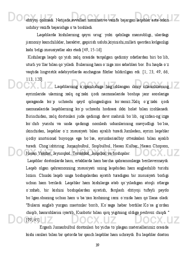 ehtiyoj qolmadi. Natijada,avvallari nominative vazifa bajargan laqablar asta-sekin
uslubiy vazifa bajarishga o`ta boshladi.
Laqablarda   kishilarning   qaysi   urug`   yoki   qabilaga   mansubligi,   ulardagi
jismoniy kamchiliklar, harakter, gapirish uslubi,kiyinishi,millati qaerdan kelganligi
kabi belgi-xususiyatlar aks etadi [49, 15-16].
  Kishilarga   laqab   qo`yish   xalq   orasida   tarqalgan   qadimiy   odatlardan   biri   bo`lib,
uturli yo`llar bilan qo`yiladi. Bularning ham o`ziga xos sabablari bor. Bu haqda o`z
vaqtida   lingvistik   adabiyotlarda   anchagina   fikrlar   bildirilgan   edi.   [1;   23;   49;   66;
113; 120].
                          Laqablarning   o`rganilishiga   bag`ishlangan   ilmiy   izlanishlarning
ayrimlarida   ularning   xalq   og`zaki   ijodi   namunalarida   boshqa   janr   asoslariga
qaraganda   ko`p   uchrashi   qayd   qilinganligini   ko`ramiz.Xalq   o`g`zaki   ijodi
namunalarida   laqablarning   ko`p   uchrashi   hodisasi   ikki   holat   bilan   izohlanadi.
Birinchidan,   xalq   dostonlari   juda   qadimgi   davr   mahsuli   bo`lib,   og`izdan-og`izga
ko`chib   yurishi   va   unda   qadimgi   nomlash   udumlarining   mavjudligi   bo`lsa,
ikinchidan,   laqablar   o`z   xususiyati   bilan   ajralib   turadi.Jumladan,   ayrim   laqablar
ijodiy   imotsional   buyoqqa   ega   bo`lsa,   ayrimlarisalbiy   ottenkalari   bilan   ajralib
turadi.   Chog`ishtiring:   Jumanbulbul,   Soqibulbul,   Hasan   Kulbar,   Hasan   Chopson,
Hasan Yakdas; Jaynoqkal, Tersakkal, Janjalkal va boshqalar.
  Laqablar dostonlarda ham, ertaklarda ham barcha qahramonlarga berilavermaydi.
Laqab   olgan   qahramonning   xususiyati   uning   laqabidan   ham   anglashilib   turishi
lozim.   Chunki   laqab   unga   boshqalardan   ajratib   turadigan   bir   xususiyati   borligi
uchun   ham   beriladi.   Laqablar   ham   kishilarga   atab   qo`yiladigan   atoqli   otlarga
o`xshab,   bir   kishini   boshqalardan   ajratish,   farqlash   ehtiyoji   tufayli   paydo
bo`lgan.shuning   uchun   ham   u   ba`zan   kishining   ismi   o`rnida   ham   qo`llana   oladi:
Bularni   anglab   yurgan   mastonlar   borib,   Ko`saga   habar   berdilar.Ko`sa   g`ordan
chiqib, hamrohlarini iyartib, Kunbotir bilan qirq yigitning oldiga peshvoz chiqdi 	

[99, 45].
                   Ergash Jumanbulbul dostonlari bo`yicha to`plagan materiallarimiz orasida
kishi ismlari bilan bir qatorda bir qanch laqablar ham uchraydi. Bu laqablar doaton
39 