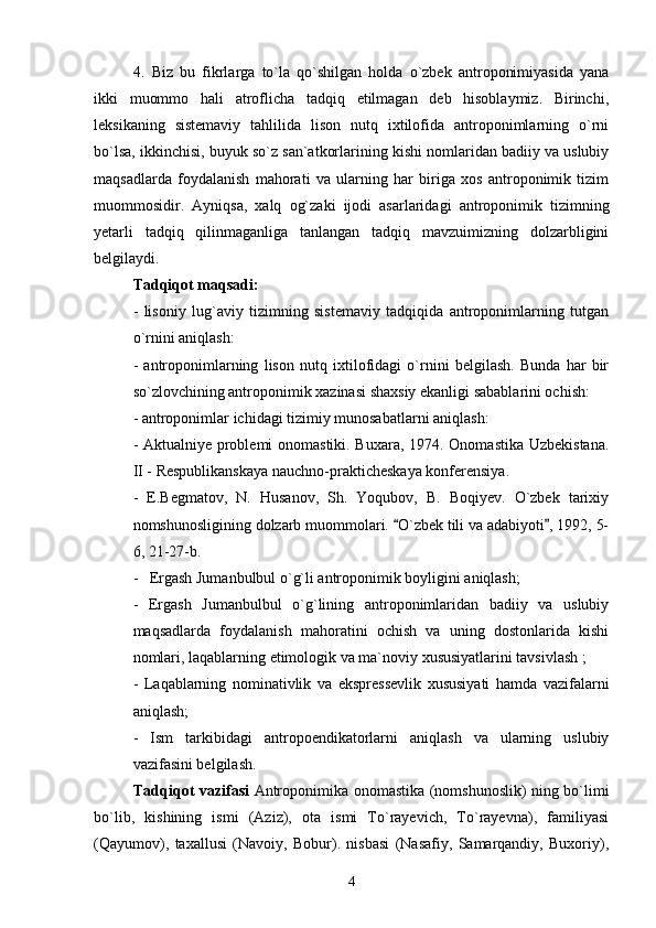 4.   Biz   bu   fikrlarga   to`la   qo`shilgan   holda   o`zbek   antroponimiyasida   yana
ikki   muommo   hali   atroflicha   tadqiq   etilmagan   deb   hisoblaymiz.   Birinchi,
leksikaning   sistemaviy   tahlilida   lison   nutq   ixtilofida   antroponimlarning   o`rni
bo`lsa, ikkinchisi, buyuk so`z san`atkorlarining kishi nomlaridan badiiy va uslubiy
maqsadlarda   foydalanish   mahorati   va   ularning   har   biriga   xos   antroponimik   tizim
muommosidir.   Ayniqsa,   xalq   og`zaki   ijodi   asarlaridagi   antroponimik   tizimning
yetarli   tadqiq   qilinmaganliga   tanlangan   tadqiq   mavzuimizning   dolzarbligini
belgilaydi. 
Tadqiqot maqsadi:
-   lisoniy   lug`aviy   tizimning   sistemaviy   tadqiqida   antroponimlarning   tutgan
o`rnini aniqlash:
-   antroponimlarning   lison   nutq   ixtilofidagi   o`rnini   belgilash.   Bunda   har   bir
so`zlovchining antroponim i k xazinasi shaxsiy ekanligi sabablarini ochish:
- antroponimlar ichidagi tizimiy munosabatlarni aniqlash:
- Aktualniye prоblemi onomastiki. Buxara, 1974. Onomastika Uzbekistana.
II  - Respublikanskaya nauchno-prakticheskaya konferensiya.
-   E.Begmatov,   N.   Husanov,   Sh.   Yoqubov,   B.   Boqiyev.   O`zbek   tarixiy
nomshunosligining dolzarb muommolari.  O`zbek tili va adabiyoti , 1992, 5- 
6, 21-27-b.
-     Ergash Jumanbulbul o`g`li antroponimik boyligini aniqlash; 
-   Ergash   Jumanbulbul   o`g`lining   antroponimlaridan   badiiy   va   uslubiy
maqsadlarda   foydalanish   mahoratini   ochish   va   uning   dostonlarida   kishi
nomlari, laqablarning etimologik va ma`noviy xususiyatlarini tavsivlash ;
-   Laqablarning   nominativlik   va   ekspressevlik   xususiyati   hamda   vazifalarni
aniqlash;
-   Ism   tarkibidagi   antropoendikatorlarni   aniqlash   va   ularning   uslubiy
vazifasini belgilash. 
Tadqiqot vazifasi   Antroponimika onomastika (nomshunoslik) ning bo`limi
bo`lib,   kishining   ismi   (Aziz),   ota   ismi   To`rayevich,   To`rayevna),   familiyasi
(Qayumov),   taxallusi   (Navoiy,   Bobur).   nisbasi   (Nasafiy,   Samarqandiy,   Buxoriy),
4 