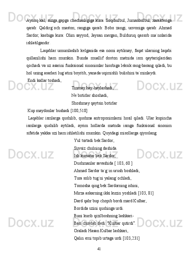 Aynoq kal; suzga,gapga chechanligiga kura: Soqibulbul, Jumanbulbul; xarakteriga
qarab:   Qaldirg`och   maston;   rangiga   qarab:   Bobo   zangi;   unvoniga   qarab:   Ahmad
Sardor; kasbiga kura: Olim sayyod, Jaysan mergan, Bulduruq qassob ma`nolarida
ishlatilgandir.
                  Laqablar   umumlashib   kelganida   esa   nomi   aytilmay,   faqat   ularning   laqabi
qullanilishi   ham   mumkin.   Bunda   muallif   doston   matnida   ism   qaytariqlaridan
qochadi va uz asarini funksional sinonimlar hisobiga leksik rang-barang qiladi, bu
hol uning asarlari lug`atini boyitib, yanada uqimishli bulishini ta`minlaydi.
 Endi kallar toshadi,
 Tinmay hay-haylashadi,
 Ne botirlar shoshadi,
 Shoshmay qaytsin botirlar
 Kup maydonlar bushadi [100,518]
  Laqablar   ismlarga   qushilib,   qushma   antroponimlarni   hosil   qiladi.   Ular   kupincha
ismlarga   qushilib   aytiladi,   ayrim   hollarda   matnda   ismga   funksional   sinonim
sifatida yakka uzi ham ishlatilishi mumkin. Quyidagi misollarga qiyoslang:
Yul tortadi bek Sardor,
Suvsiz chulning dashida.
Ish kursatar bek Sardor,
Dushmanlar savashida [ 103, 60 ]
Ahmad Sardor ta`g`in urush boshladi,
Tura solib tug`ni yalang`ochladi,
Tomosha qing bek Sardorning ishini,
Mirza askarning ikki kuzin yoshladi [103, 81]
Dard qahr bup chopib bordi mard Kulbar,
Bordida uzini qushinga urdi.
Buni kurib qizilboshning lashkari-
Bari chuvlab dedi:  Kulbar qutirdi . 
Oraladi Hasan Kulbar lashkari,
Qalin erni topib urtaga urdi [103,231]
41 