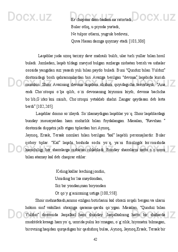 Er chopson dam-badam na`ratortadi,
Bular otliq, u piyoda yurtadi,
Ne tulpor otlarni, yugruk bedovni,
Quva Hasan damga quymay etadi [103,306]
                 Laqablar juda uzoq tarixiy davr mahsuli bulib, ular turli yullar bilan hosil
buladi. Jumladan, laqab tildagi mavjud bulgan suzlarga nisbatan berish va ushalar
ososida yangidan suz yasash yuli bilan paydo buladi. Buni  Qunduz bilan Yulduz 
dostonidagi   bosh   qahramonlardan   biri   Avazga   berilgan   devona   laqabida   kurish	
 
mumkin.   Shoir   Avazning   devona   laqabini   olishini   quyidagicha   tasvirlaydi:   Ana	

endi   Cho`ntoqni   o`lja   qilib,   o`zi   devonaning   kiyimini   kiyib,   devona   bachcha
bo`lib,G`irko`kni   minib,   Cho`ntoqni   yetaklab   shahri   Zangar   qaydasan   deb   keta
berdi  [102,265]. 	

          Laqablar doimo so`zlaydi. So`zlamaydigan laqablar yo`q. Shoir laqablardagi
bunday   xususiyatdan   ham   mohirlik   bilan   foydalangan.   Masalan,   Ravshan  	
 
dostonida diqqatni jalb etgan tiplardan biri Aynoq, 
Jaynoq,   Ersak,   Tersak   nomlari   bilan   berilgan   kal   laqabli   personajlardir.   Bular	
 
ijoboy   tiplar.   Kal   laqabi   boshida   sochi   yo`q,   ya`ni   fiziologik   ko`rinishida	
 
kamchiligi   bor   shaxslarga   nisbatan   ishlatiladi.   Bunday   shaxslarni   xatto   o`z   nomi
bilan atamay kal deb chaqirar edilar: 
 
 Keling kallar keching jondin,
Umiding bo`lsa maydondan,
Siz bir yondan,man biryondan
Ot qo`y g`animning ustiga [100,558].
         Shoir mehnatkash,ammo ezilgan botirlarini kal obrazi orqali bergan va ularni
hokim   sinf   vakillari   obraziga   qarama-qarshi   qo`ygan.   Masalan,   Qunduz   bilan	

Yulduz   dostonida   Janjalkal   ham   shunday.   Janjalkalning   hatto   bir   shaharda	

mushtdek kesagi ham yo`q, umrida pulni ko`rmagan, o`g`rilik, hiyonatni bilmagan,
birovning haqidan  qurqadigan bir qashshoq bulsa, Aynoq, Jaynoq,Ersak, Tersak bir
42 