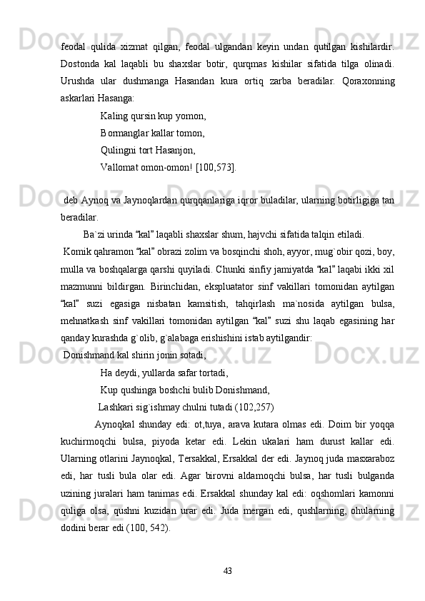 feodal   qulida   xizmat   qilgan,   feodal   ulgandan   keyin   undan   qutilgan   kishilardir.
Dostonda   kal   laqabli   bu   shaxslar   botir,   qurqmas   kishilar   sifatida   tilga   olinadi.
Urushda   ular   dushmanga   Hasandan   kura   ortiq   zarba   beradilar.   Qoraxonning
askarlari Hasanga:
   Kaling qursin kup yomon,
 Bormanglar kallar tomon,
 Qulingni tort Hasanjon,
 Vallomat omon-omon! [100,573].
   
 deb Aynoq va Jaynoqlardan qurqqanlariga iqror buladilar, ularning botirligiga tan
beradilar.
         Ba`zi urinda  kal  laqabli shaxslar shum, hajvchi sifatida talqin etiladi. 
 Komik qahramon  kal  obrazi zolim va bosqinchi shoh, ayyor, mug`obir qozi, boy,
 
mulla va boshqalarga qarshi quyiladi. Chunki sinfiy jamiyatda  kal  laqabi ikki xil	
 
mazmunni   bildirgan.   Birinchidan,   ekspluatator   sinf   vakillari   tomonidan   aytilgan
kal   suzi   egasiga   nisbatan   kamsitish,   tahqirlash   ma`nosida   aytilgan   bulsa,	
 
mehnatkash   sinf   vakillari   tomonidan   aytilgan   kal   suzi   shu   laqab   egasining   har	
 
qanday kurashda g`olib, g`alabaga erishishini istab aytilgandir:
 Donishmand kal shirin jonin sotadi,
 Ha deydi, yullarda safar tortadi,
 Kup qushinga boshchi bulib Donishmand, 
Lashkari sig`ishmay chulni tutadi (102,257)
                  Aynoqkal   shunday   edi:   ot,tuya,   arava   kutara   olmas   edi.   Doim   bir   yoqqa
kuchirmoqchi   bulsa,   piyoda   ketar   edi.   Lekin   ukalari   ham   durust   kallar   edi.
Ularning otlarini Jaynoqkal, Tersakkal, Ersakkal der edi. Jaynoq juda masxaraboz
edi,   har   tusli   bula   olar   edi.   Agar   birovni   aldamoqchi   bulsa,   har   tusli   bulganda
uzining   juralari   ham   tanimas   edi.   Ersakkal   shunday   kal   edi:   oqshomlari   kamonni
quliga   olsa,   qushni   kuzidan   urar   edi.   Juda   mergan   edi,   qushlarning,   ohularning
dodini berar edi (100, 542).
43 
