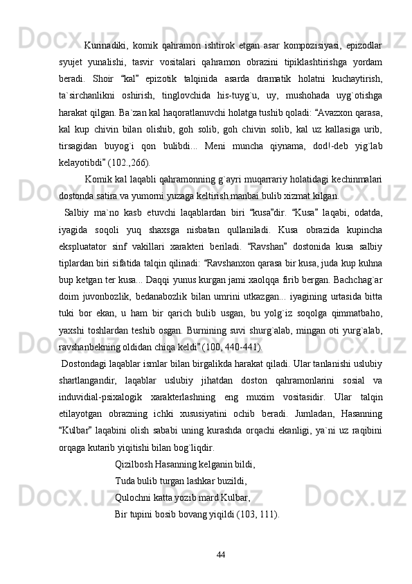             Kurinadiki,   komik   qahramon   ishtirok   etgan   asar   kompozisiyasi,   epizodlar
syujet   yunalishi,   tasvir   vositalari   qahramon   obrazini   tipiklashtirishga   yordam
beradi.   Shoir   kal   epizotik   talqinida   asarda   dramatik   holatni   kuchaytirish, 
ta`sirchanlikni   oshirish,   tinglovchida   his-tuyg`u,   uy,   mushohada   uyg`otishga
harakat qilgan. Ba`zan kal haqoratlanuvchi holatga tushib qoladi:  Avazxon qarasa,	

kal   kup   chivin   bilan   olishib,   goh   solib,   goh   chivin   solib,   kal   uz   kallasiga   urib,
tirsagidan   buyog`i   qon   bulibdi...   Meni   muncha   qiynama,   dod!-deb   yig`lab
kelayotibdi  (102.,266).	

             Komik kal laqabli qahramonning g`ayri muqarrariy holatidagi kechinmalari
dostonda satira va yumorni yuzaga keltirish manbai bulib xizmat kilgan.
  Salbiy   ma`no   kasb   etuvchi   laqablardan   biri   kusa dir.   Kusa   laqabi,   odatda,	
   
iyagida   soqoli   yuq   shaxsga   nisbatan   qullaniladi.   Kusa   obrazida   kupincha
ekspluatator   sinf   vakillari   xarakteri   beriladi.   Ravshan   dostonida   kusa   salbiy
 
tiplardan biri sifatida talqin qilinadi:  Ravshanxon qarasa bir kusa, juda kup kuhna	

bup ketgan ter kusa... Daqqi yunus kurgan jami xaolqqa firib bergan. Bachchag`ar
doim   juvonbozlik,   bedanabozlik   bilan   umrini   utkazgan...   iyagining   urtasida   bitta
tuki   bor   ekan,   u   ham   bir   qarich   bulib   usgan,   bu   yolg`iz   soqolga   qimmatbaho,
yaxshi   toshlardan   teshib   osgan.   Burnining   suvi   shurg`alab,   mingan   oti   yurg`alab,
ravshanbekning oldidan chiqa keldi  (100, 440-441).	

 Dostondagi laqablar ismlar bilan birgalikda harakat qiladi. Ular tanlanishi uslubiy
shartlangandir,   laqablar   uslubiy   jihatdan   doston   qahramonlarini   sosial   va
induvidial-psixalogik   xarakterlashning   eng   muxim   vositasidir.   Ular   talqin
etilayotgan   obrazning   ichki   xususiyatini   ochib   beradi.   Jumladan,   Hasanning
Kulbar   laqabini   olish   sababi   uning   kurashda   orqachi   ekanligi,   ya`ni   uz   raqibini	
 
orqaga kutarib yiqitishi bilan bog`liqdir.
Qizilbosh Hasanning kelganin bildi,
Tuda bulib turgan lashkar buzildi,
Qulochni katta yozib mard Kulbar,
Bir tupini bosib bovang yiqildi (103, 111).
44 
