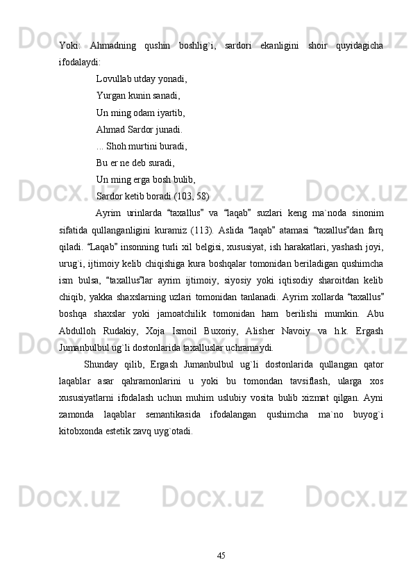 Yoki:   Ahmadning   qushin   boshlig`i,   sardori   ekanligini   shoir   quyidagicha
ifodalaydi:
Lovullab utday yonadi,
Yurgan kunin sanadi,
Un ming odam iyartib,
Ahmad Sardor junadi.
... Shoh murtini buradi,
Bu er ne deb suradi,
Un ming erga bosh bulib,
Sardor ketib boradi (103, 58)
Ayrim   urinlarda   taxallus   va   laqab   suzlari   keng   ma`noda   sinonim   
sifatida   qullanganligini   kuramiz   (113).   Aslida   laqab   atamasi   taxallus dan   farq	
   
qiladi.  Laqab  insonning turli  xil  belgisi,  xususiyat,  ish harakatlari, yashash  joyi,	
 
urug`i, ijtimoiy kelib chiqishiga kura boshqalar tomonidan beriladigan qushimcha
ism   bulsa,   taxallus lar   ayrim   ijtimoiy,   siyosiy   yoki   iqtisodiy   sharoitdan   kelib	
 
chiqib,   yakka   shaxslarning   uzlari   tomonidan   tanlanadi.   Ayrim   xollarda   taxallus	
 
boshqa   shaxslar   yoki   jamoatchilik   tomonidan   ham   berilishi   mumkin.   Abu
Abdulloh   Rudakiy,   Xoja   Ismoil   Buxoriy,   Alisher   Navoiy   va   h.k.   Ergash
Jumanbulbul ug`li dostonlarida taxalluslar uchramaydi.
Shunday   qilib,   Ergash   Jumanbulbul   ug`li   dostonlarida   qullangan   qator
laqablar   asar   qahramonlarini   u   yoki   bu   tomondan   tavsiflash,   ularga   xos
xususiyatlarni   ifodalash   uchun   muhim   uslubiy   vosita   bulib   xizmat   qilgan.   Ayni
zamonda   laqablar   semantikasida   ifodalangan   qushimcha   ma`no   buyog`i
kitobxonda estetik zavq uyg`otadi. 
45 