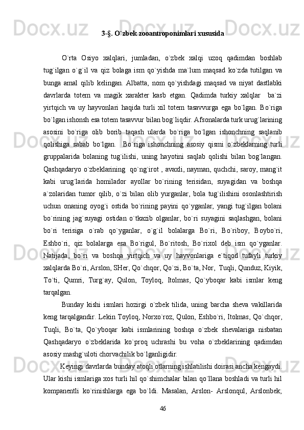 3-§. O`zbek zooantroponimlari xususida
O`rta   Osiyo   xalqlari,   jumladan,   o`zbek   xalqi   uzoq   qadimdan   boshlab
tug`ilgan   o`g`il   va   qiz   bolaga   ism   qo`yishda   ma`lum   maqsad   ko`zda   tutilgan   va
bunga   amal   qilib   kelingan.   Albatta,   nom   qo`yishdagi   maqsad   va   niyat   dastlabki
davrlarda   totem   va   magik   xarakter   kasb   etgan.   Qadimda   turkiy   xalqlar     ba`zi
yirtqich   va   uy   hayvonlari   haqida   turli   xil   totem   tasavvurga   ega   bo`lgan.   Bo`riga
bo`lgan ishonsh esa totem tasavvur bilan bog`liqdir. Afsonalarda turk urug`larining
asosini   bo`riga   olib   borib   taqash   ularda   bo`riga   bo`lgan   ishonchning   saqlanib
qolishiga   sabab   bo`lgan.     Bo`riga   ishonchning   asosiy   qismi   o`zbeklarning   turli
gruppalarida   bolaning   tug`ilishi,   uning   hayotini   saqlab   qolishi   bilan   bog`langan.
Qashqadaryo o`zbeklarining   qo`ng`irot , avaxli, nayman, quchchi, saroy, mang`it
kabi   urug`larida   homilador   ayollar   bo`rining   terisidan,   suyagidan   va   boshqa
a`zolaridan   tumor   qilib,   o`zi   bilan   olib   yurganlar,   bola   tug`ilishini   osonlashtirish
uchun   onaning   oyog`i   ostida   bo`rining   payini   qo`yganlar,   yangi   tug`ilgan   bolani
bo`rining   jag`suyagi   ostidan   o`tkazib   olganlar,   bo`ri   suyagini   saqlashgan,   bolani
bo`ri   terisiga   o`rab   qo`yganlar,   o`g`il   bolalarga   Bo`ri,   Bo`riboy,   Boybo`ri,
Eshbo`ri,   qiz   bolalarga   esa   Bo`rigul,   Bo`ritosh,   Bo`rixol   deb   ism   qo`yganlar.
Natijada,   bo`ri   va   boshqa   yirtqich   va   uy   hayvonlariga   e`tiqod   tufayli   turkiy
xalqlarda Bo`ri, Arslon, SHer, Qo`chqor, Qo`zi, Bo`ta, Nor,  Tuqli, Qunduz, Kiyik,
To`ti,   Qumri,   Turg`ay,   Qulon,   Toyloq,   Itolmas,   Qo`yboqar   kabi   ismlar   keng
tarqalgan.
Bunday   kishi   ismlari   hozirgi   o`zbek   tilida,   uning   barcha   sheva   vakillarida
keng tarqalgandir. Lekin Toyloq, Norxo`roz, Qulon, Eshbo`ri, Itolmas, Qo`chqor,
Tuqli,   Bo`ta,   Qo`yboqar   kabi   ismlarining   boshqa   o`zbek   shevalariga   nisbatan
Qashqadaryo   o`zbeklarida   ko`proq   uchrashi   bu   voha   o`zbeklarining   qadimdan
asosiy mashg`uloti chorvachilik bo`lganligidir.
         Keyingi davrlarda bunday atoqli otlarning ishlatilishi doirasi ancha kengaydi.
Ular kishi ismlariga xos turli hil qo`shimchalar bilan qo`llana boshladi va turli hil
kompanentli   ko`rinishlarga   ega   bo`ldi.   Masalan,   Arslon-   Arslonqul,   Arslonbek;
46 