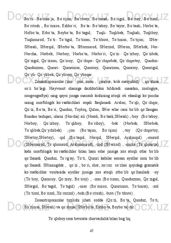 Bo`ri-   Bo`rixo`ja,   Bo`rijon,   Bo`rivoy,   Bo`rimat,   Bo`rigul,   Bo`rioy,   Bo`rixol,
Bo`ritosh   ,   Bo`riniso,   Eshbo`ri;     Bo`ta-   Bo`taboy,   Bo`tayor,   Bo`taali,   Norbo`ta,
Holbo`ta,   Erbo`ta,   Boybo`ta,   Bo`tagul;     Tuqli-   Tuqlibek,   Tuqliali,   Tuqliboy,
Tuqlimurod;   To`ti-   To`tigul,   To`tixon,   To`tibuvi,   To`tiniso,   To`tijon;     SHer-
SHerali,   SHerqul,   SHerbo`ta,   SHermurod,   SHerzod,   SHeron,   SHerbek;   Nor-
Norcha,   Norbek,   Norboy,   Norbo`ta,   Norbo`ri;   Qo`zi-   Qo`ziboy,   Qo`zibek,
Qo`zigul,   Qo`zixon,   Qo`zioy;     Qo`chqor-   Qo`chqorbek,   Qo`chqortoy;     Qunduz-
Qunduzxon;   Qumri-   Qumriniso,   Qumrioy,   Qumrixon,   Qumrioy,   Qumrigul;
Qo`yli- Qo`ylibek, Qo`ylivoy, Qo`yboqar.
Zooantroponimlar  (z oo   yun. zoon   jonivor, tirik mavjudod)    qo`shma	 
so`z   bo`lagi.   Hayvonot   olamiga   daxldorlikni   bildiradi:   masalan,   zoologiya,
zoogeografiya)   ning   qaysi   jinsga   mansub   kishining   atoqli   oti   ekanligi   ko`pincha
uning   morfologik   ko`rsatkichlari   orqali   farqlanadi.   Arslon,   To`qli,   Qo`chqor,
Qo`zi,   Bo`ta,   Bo`ri,   Qunduz,   Toyloq,   Qulon,   SHer   erlar   ismi   bo`lib   qo`llangan.
Bundan   tashqari,   ularni   (Norcha)   ali   (Norali,   Bo`taali,SHerali)   ,-boy     (Bo`taboy,
Norboy,   Qo`ziboy,   To`qliboy,   Bo`riboy),   -bek   (Norbek,   SHerbek,
To`qlibek,Qo`ychibek)   ,-jon   (Bo`tajon,   Bo`rijon)   ,-toy   (Qo`chqortoy,
SHertoy,SHertoy),   -qul   (Bo`taqul,   Norqul,   SHerqul,   Arslonqul)   ,-murod
(SHermurod,   To`qlimurod,   Arslonmurod),   -zod   (SHerzod)   ,   -mirza   (To`qlimirza)
kabi   morfologik   ko`rsatkichlar   bilan   ham   erlar   jinsiga   xos   atoqli   otlar   bo`lib
qo`llanadi.   Qunduz,   To`rg`ay,   To`ti,   Qumri   kabilar   asosan   ayollar   ismi   bo`lib
qo`llanadi.   SHuningdek   ,     qo`zi   ,   bo`ri,   sher,   xo`roz     so`zlari   quyidagi   gramatik
ko`rsatkichlar   vositasida   ayollar   jinsiga   xos   atoqli   otbo`lib   qo`llaniladi:   -oy
(To`tioy,   Qumrioy,   Qo`zioy,   Bo`rioy)   ,   -xon   (Bo`rixon,   Qunduzxon,   Qo`zigul,
SHergul,   Bo`tagul,   To`tigul)   ,-niso   (Bo`riniso,   Qumriniso,   To`tiniso),   -xol
(To`tixol, Bo`rixol, Xo`rozxol) ,-tosh (Bo`ritosh), -buvi (To`tibuvi) .
Zooantroponimlar   tuzilishi   jihati   sodda   (Qo`zi,   Bo`ta,   Qunduz,   To`ti,
Bo`riniso, SHerali) va qo`shma (SHerbo`ta, Eshbo`ta, Boybo`ta) dir.
To`qloboy ismi bеvosita chorvachilik bilan bo g` liq.
47 